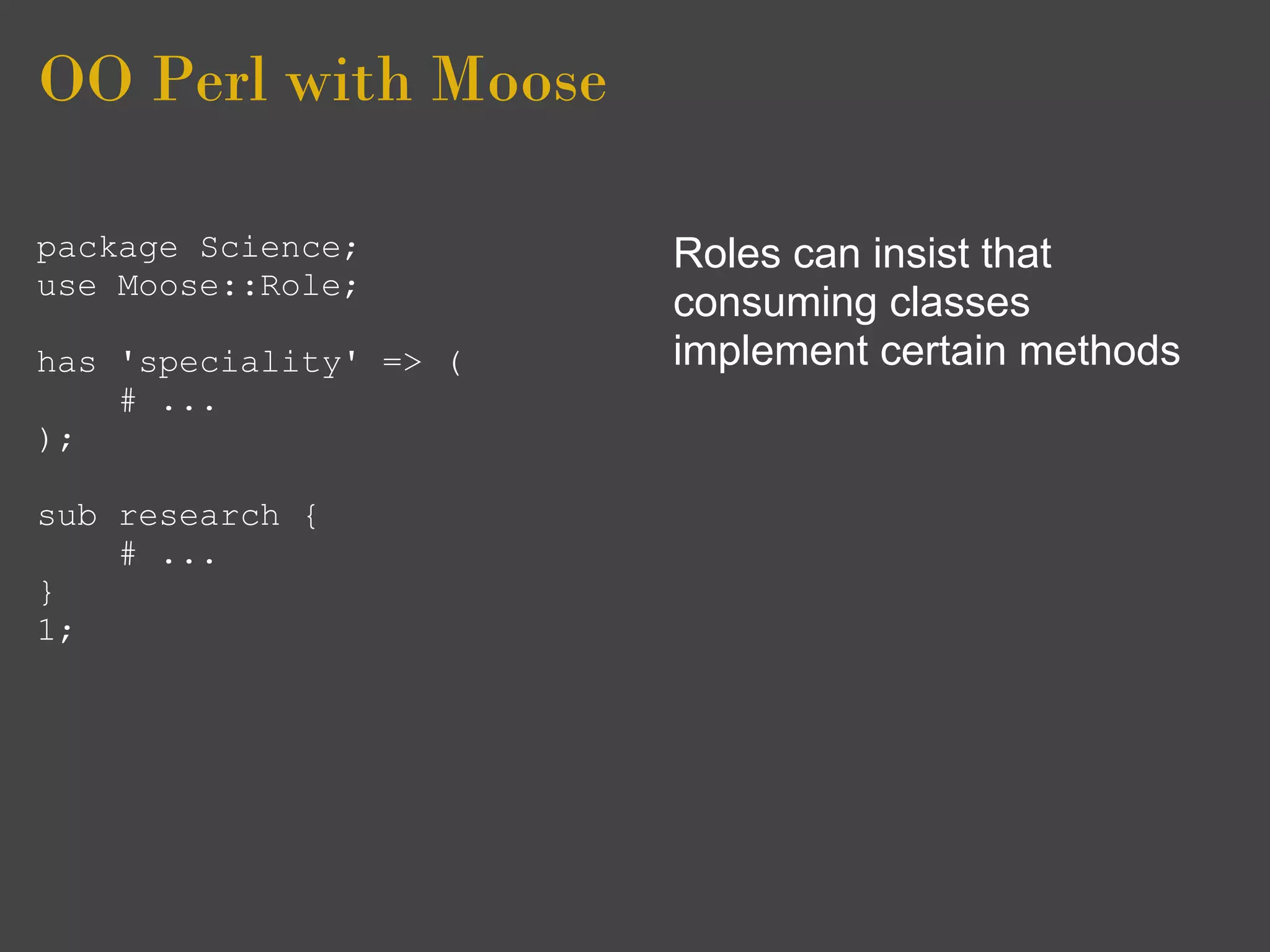 OO Perl with Moose

package Science;        Roles can insist that
use Moose::Role;
                        consuming classes
has 'speciality' => (   implement certain methods
    # ...
);

sub research {
    # ...
}
1;
 