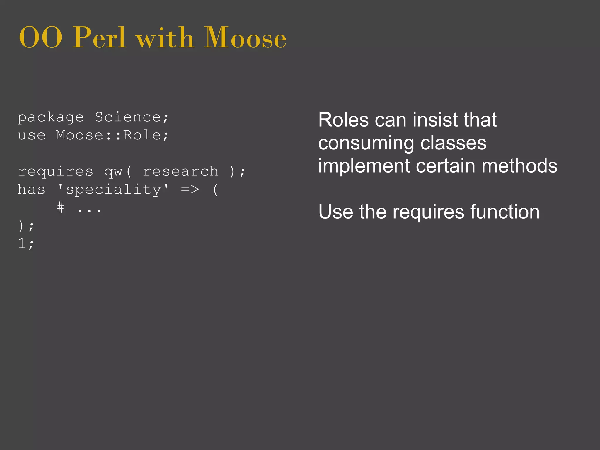 OO Perl with Moose

package Science;           Roles can insist that
use Moose::Role;
                           consuming classes
requires qw( research );   implement certain methods
has 'speciality' => (
    # ...                  Use the requires function
);
1;
 