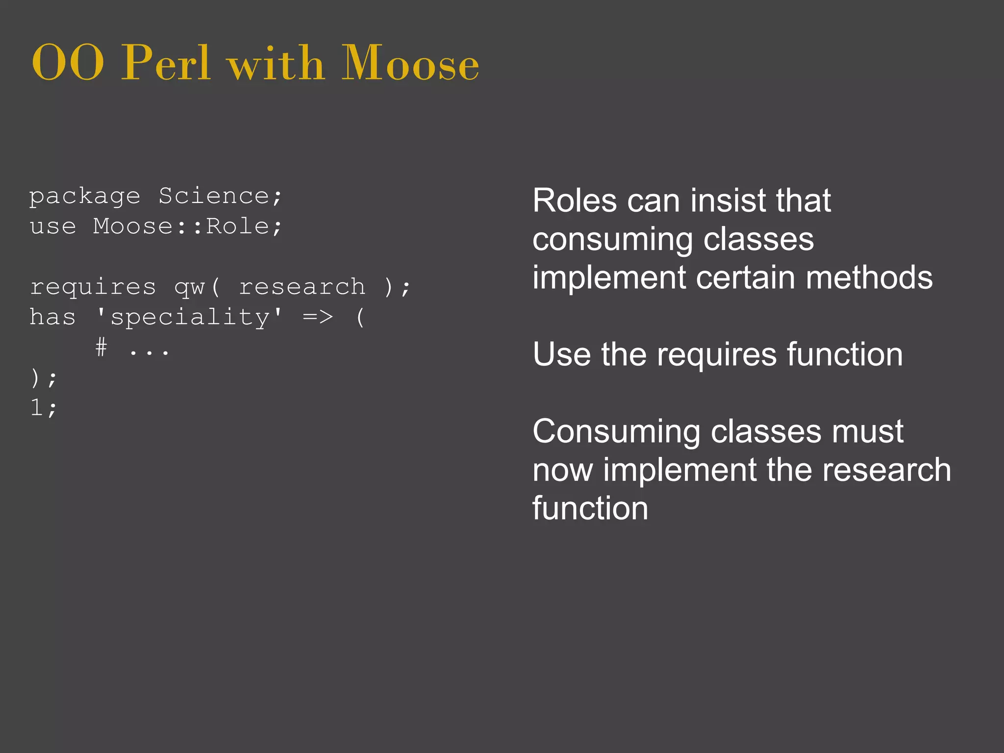 OO Perl with Moose

package Science;           Roles can insist that
use Moose::Role;
                           consuming classes
requires qw( research );   implement certain methods
has 'speciality' => (
    # ...                  Use the requires function
);
1;
                           Consuming classes must
                           now implement the research
                           function
 
