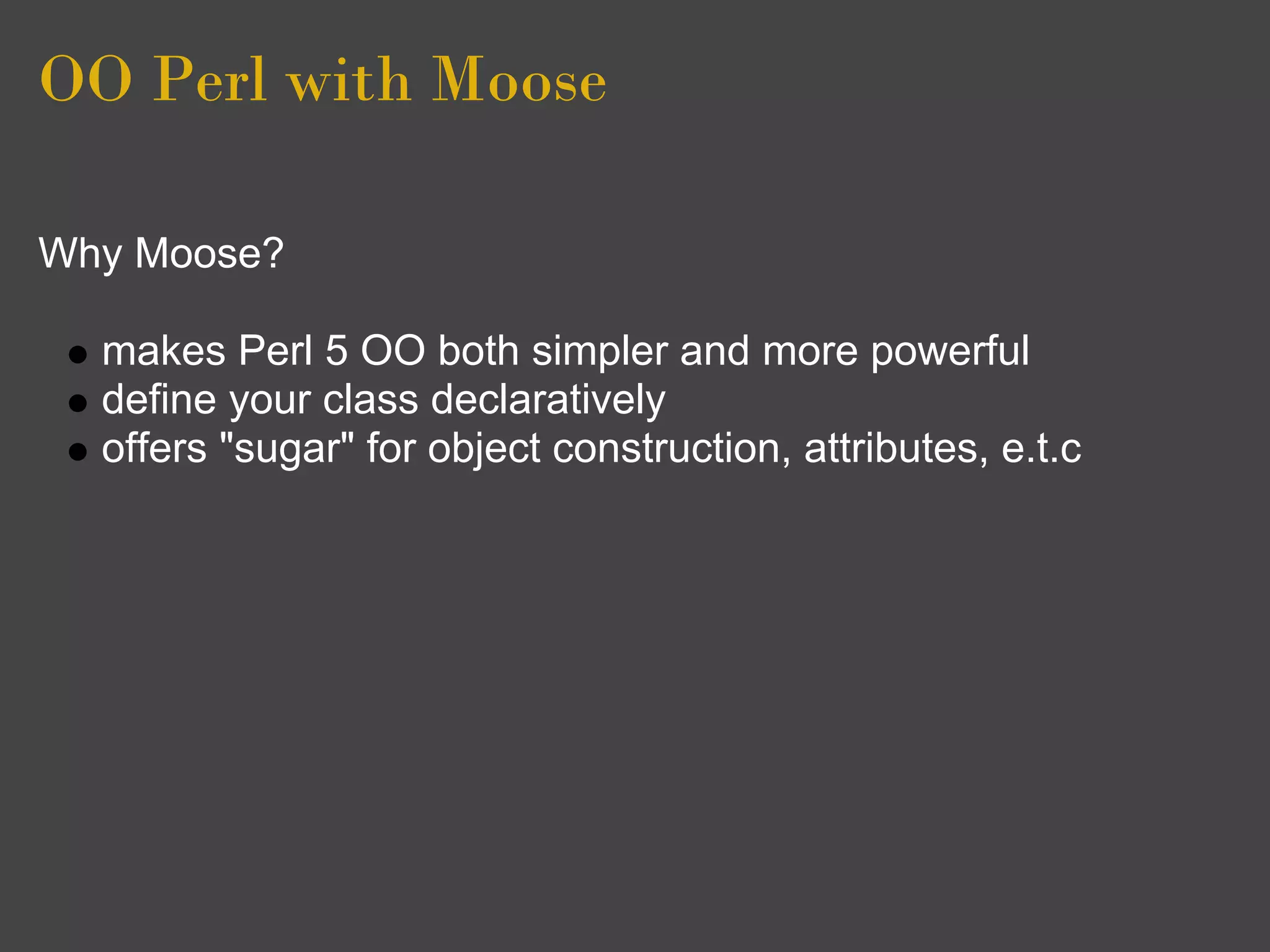 OO Perl with Moose

Why Moose?

  makes Perl 5 OO both simpler and more powerful
  define your class declaratively
  offers "sugar" for object construction, attributes, e.t.c
 