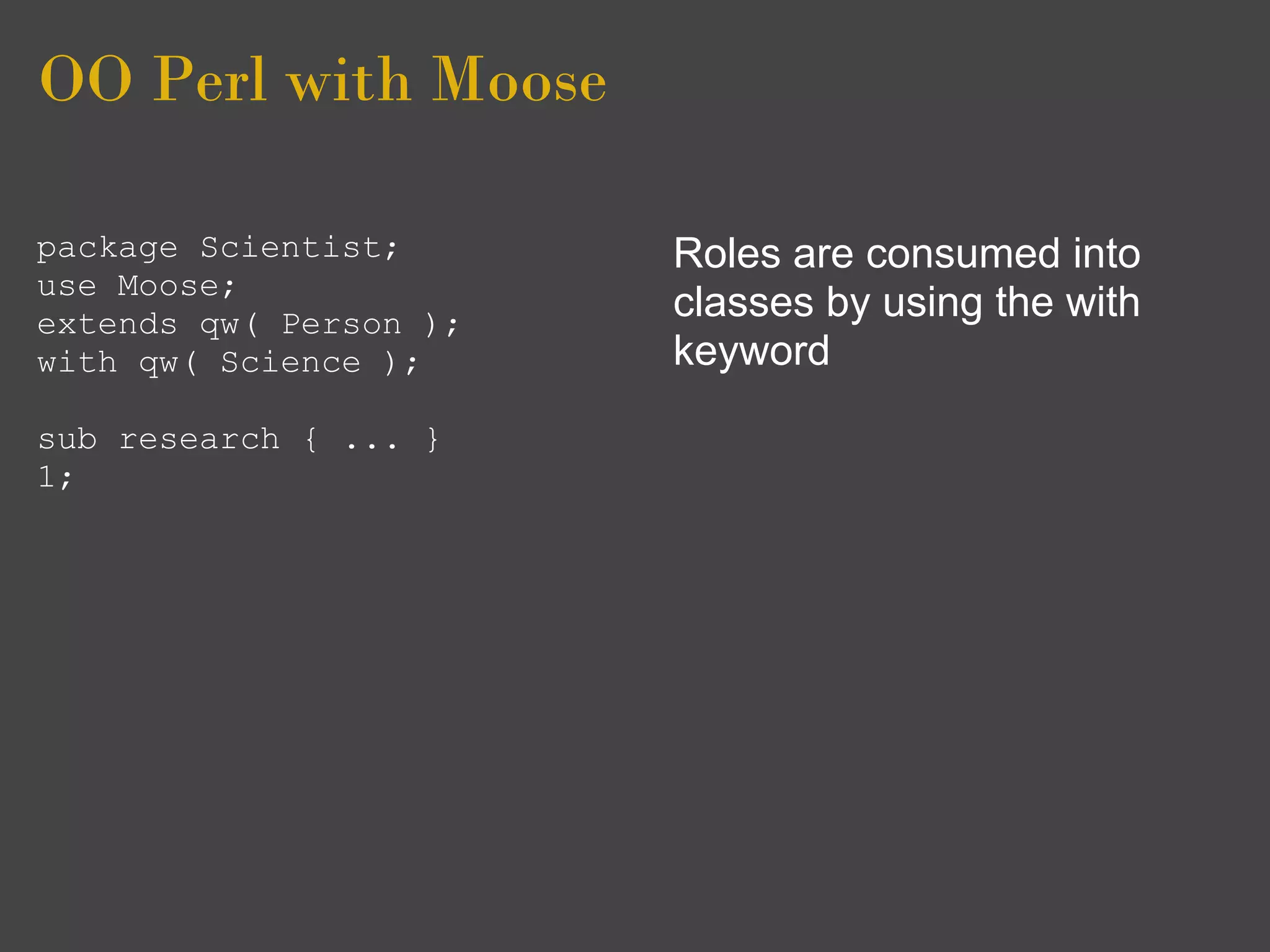 OO Perl with Moose

package Scientist;      Roles are consumed into
use Moose;
extends qw( Person );
                        classes by using the with
with qw( Science );     keyword
sub research { ... }
1;
 