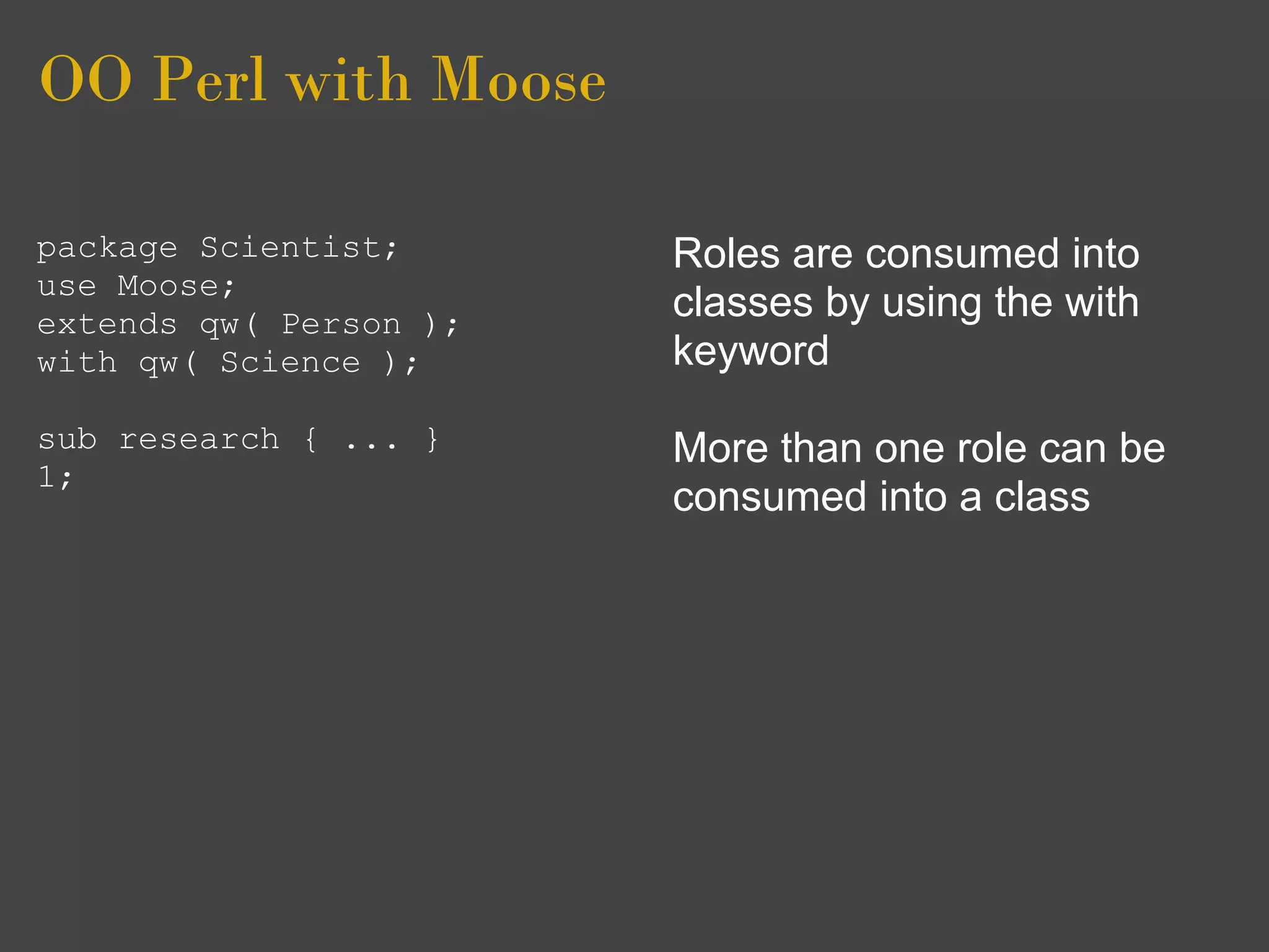 OO Perl with Moose

package Scientist;      Roles are consumed into
use Moose;
extends qw( Person );
                        classes by using the with
with qw( Science );     keyword
sub research { ... }    More than one role can be
1;
                        consumed into a class
 