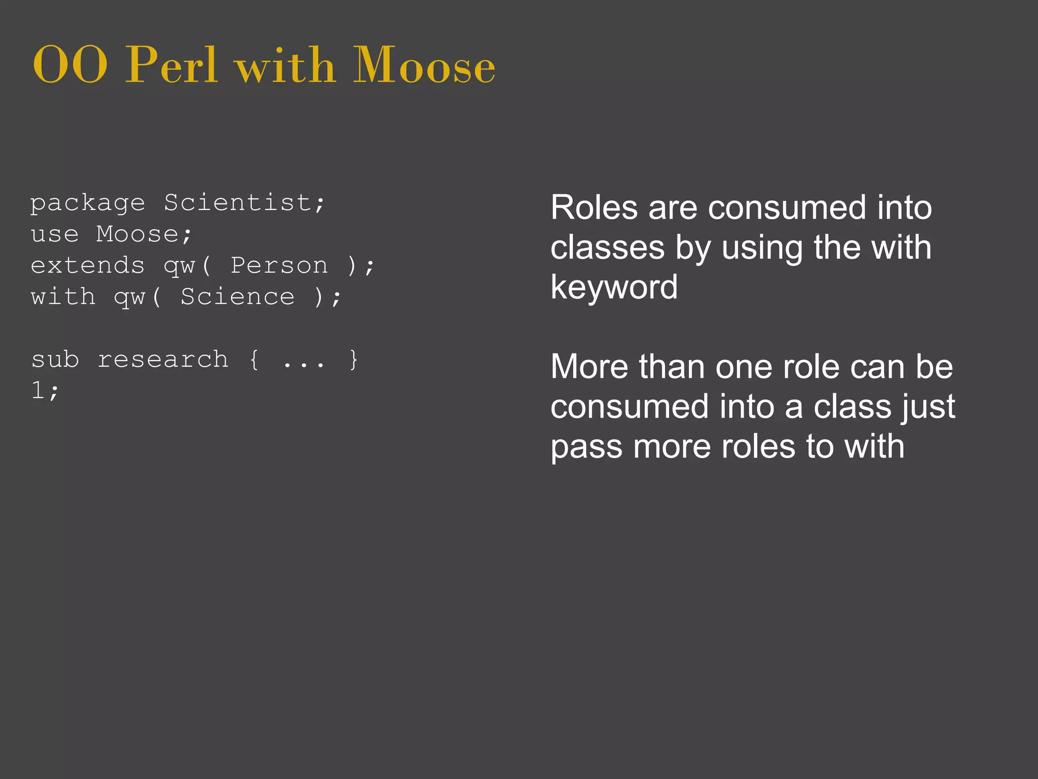 OO Perl with Moose

package Scientist;      Roles are consumed into
use Moose;
extends qw( Person );
                        classes by using the with
with qw( Science );     keyword
sub research { ... }    More than one role can be
1;
                        consumed into a class just
                        pass more roles to with
 