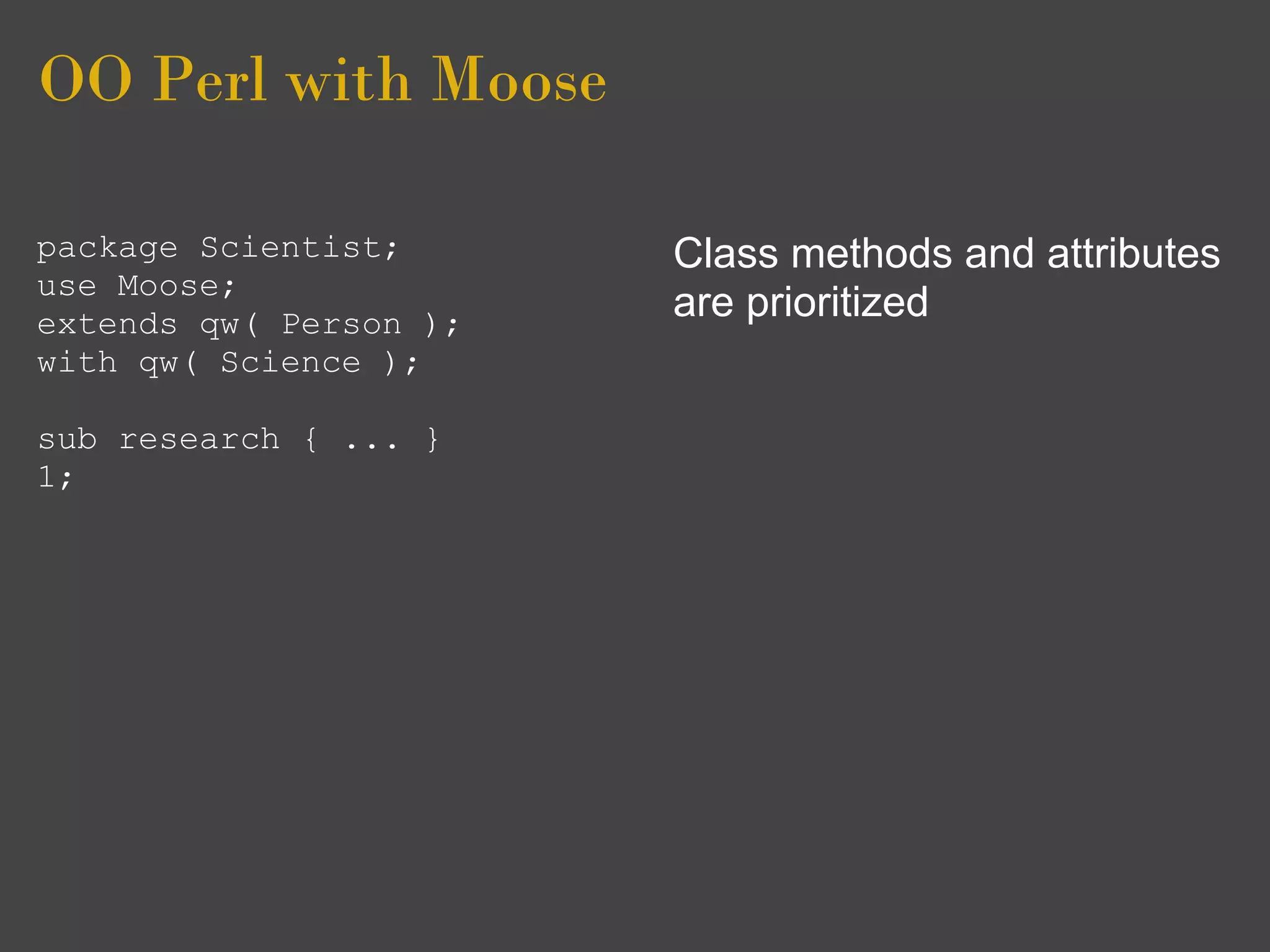 OO Perl with Moose

package Scientist;      Class methods and attributes
use Moose;
extends qw( Person );
                        are prioritized
with qw( Science );

sub research { ... }
1;
 