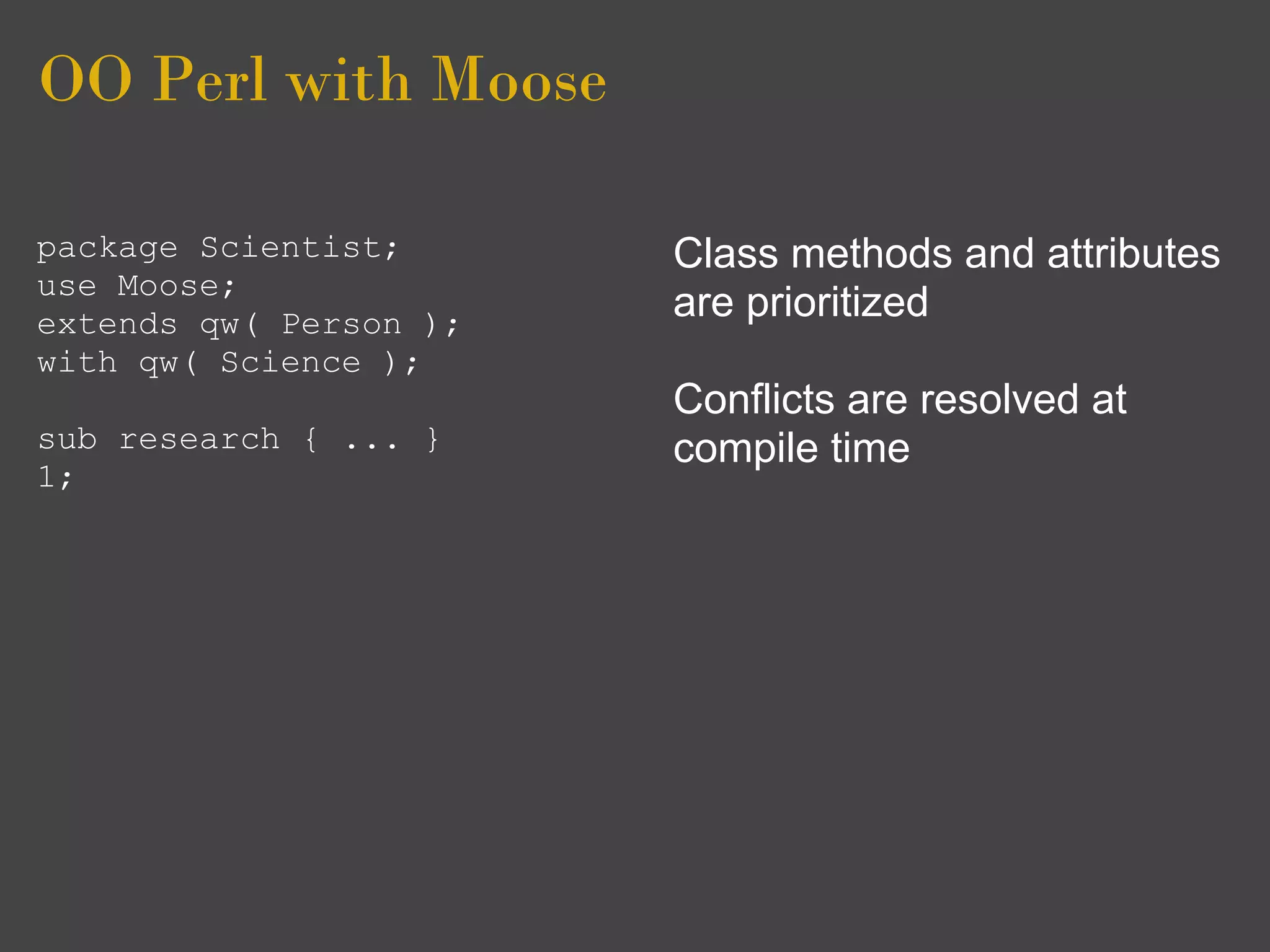 OO Perl with Moose

package Scientist;      Class methods and attributes
use Moose;
extends qw( Person );
                        are prioritized
with qw( Science );
                        Conflicts are resolved at
sub research { ... }    compile time
1;
 