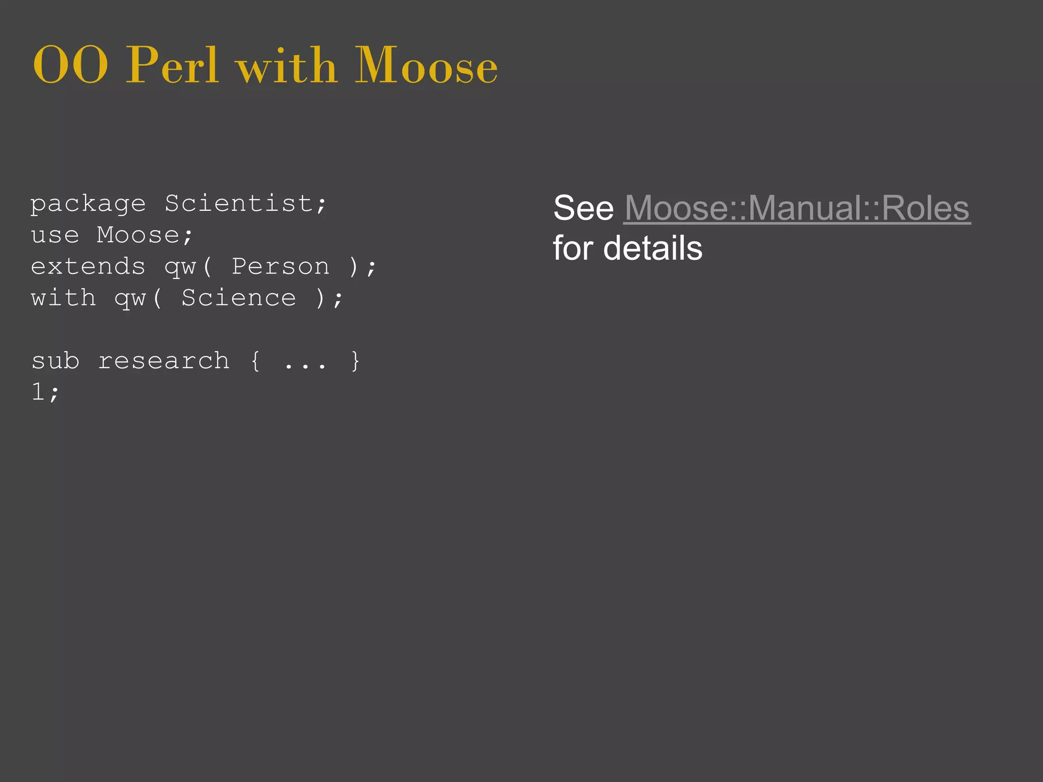 OO Perl with Moose

package Scientist;      See Moose::Manual::Roles
use Moose;
extends qw( Person );
                        for details
with qw( Science );

sub research { ... }
1;
 