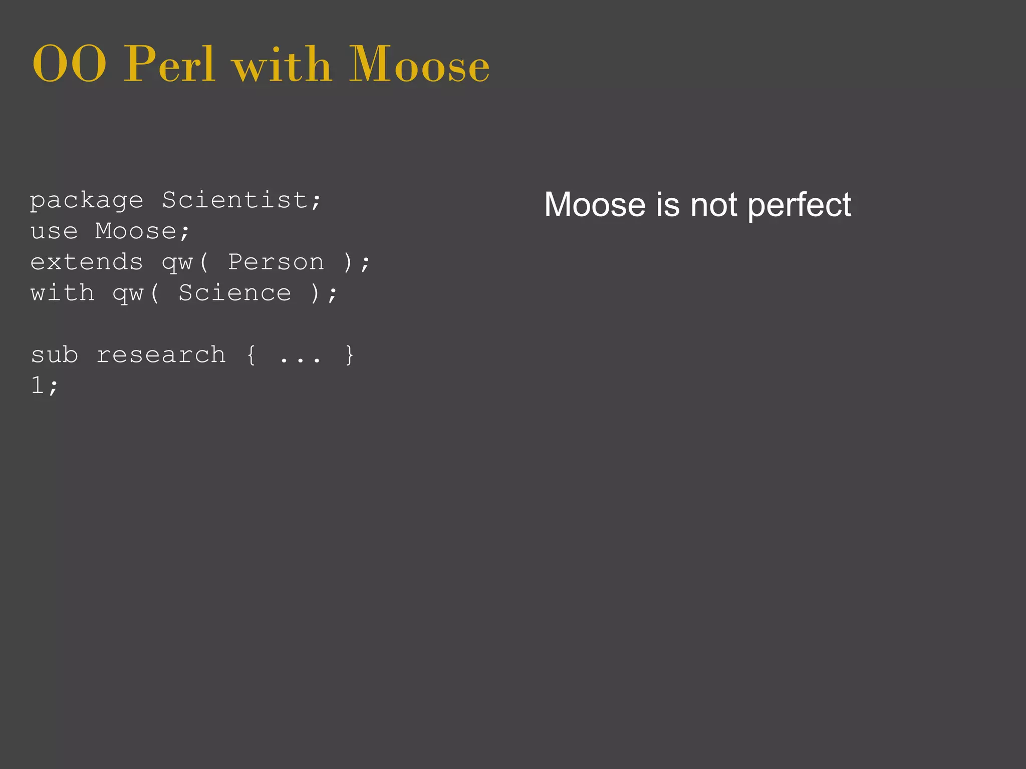 OO Perl with Moose

package Scientist;      Moose is not perfect
use Moose;
extends qw( Person );
with qw( Science );

sub research { ... }
1;
 