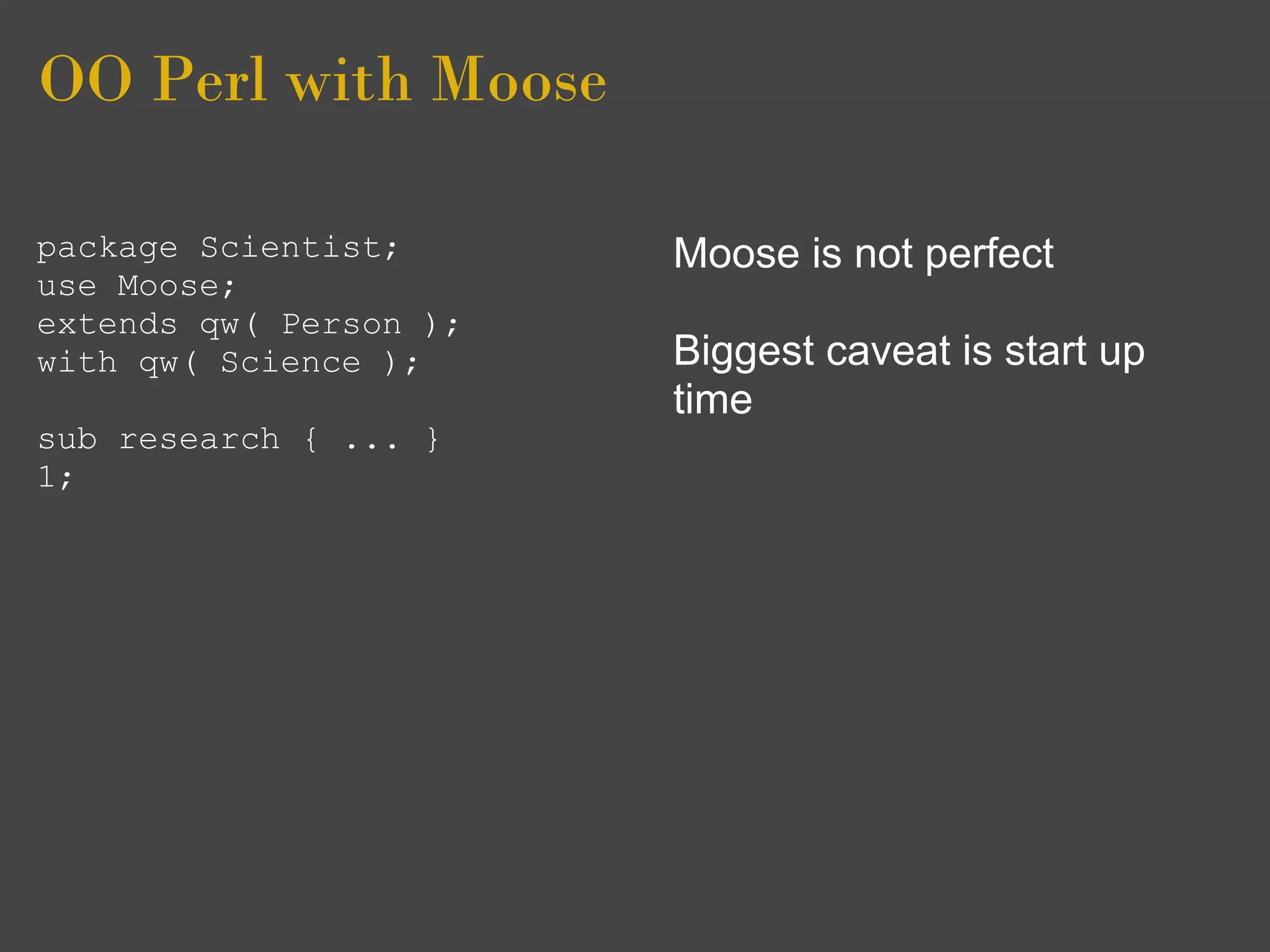 OO Perl with Moose

package Scientist;      Moose is not perfect
use Moose;
extends qw( Person );
with qw( Science );     Biggest caveat is start up
                        time
sub research { ... }
1;
 