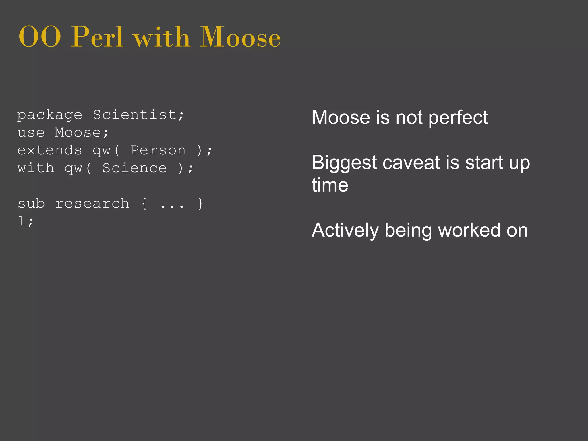 OO Perl with Moose

package Scientist;      Moose is not perfect
use Moose;
extends qw( Person );
with qw( Science );     Biggest caveat is start up
                        time
sub research { ... }
1;
                        Actively being worked on
 
