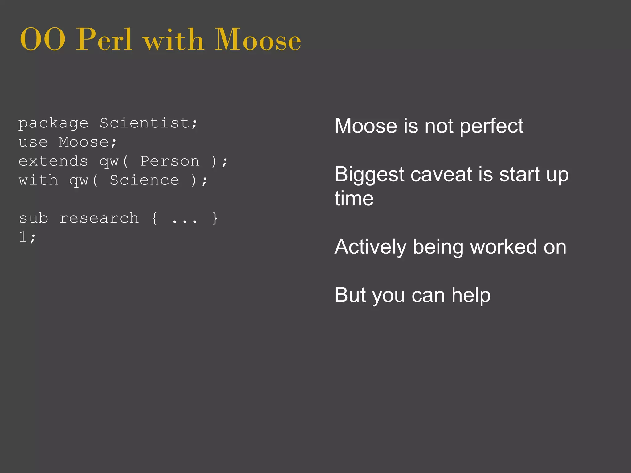 OO Perl with Moose

package Scientist;      Moose is not perfect
use Moose;
extends qw( Person );
with qw( Science );     Biggest caveat is start up
                        time
sub research { ... }
1;
                        Actively being worked on

                        But you can help
 