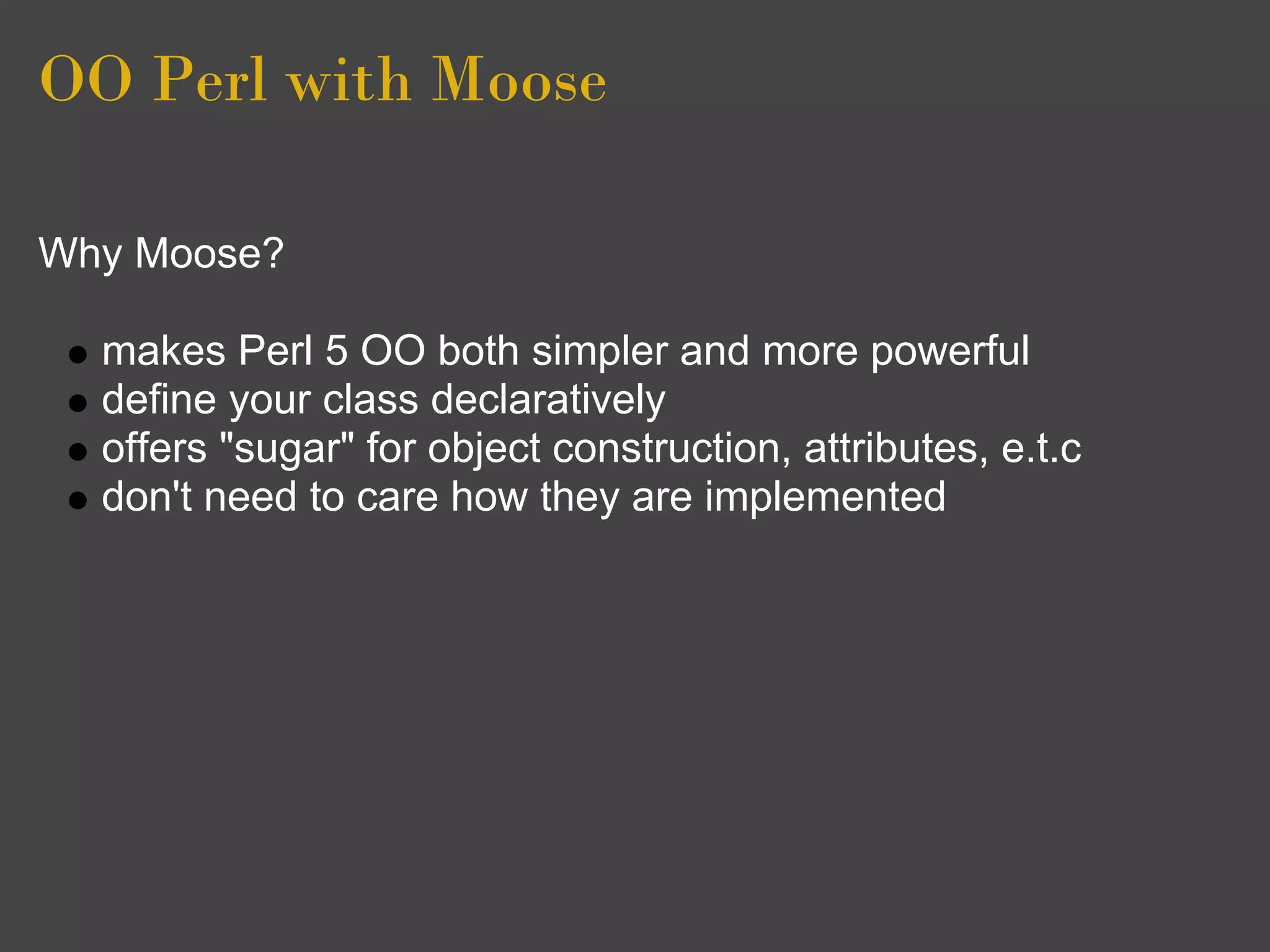 OO Perl with Moose

Why Moose?

  makes Perl 5 OO both simpler and more powerful
  define your class declaratively
  offers "sugar" for object construction, attributes, e.t.c
  don't need to care how they are implemented
 