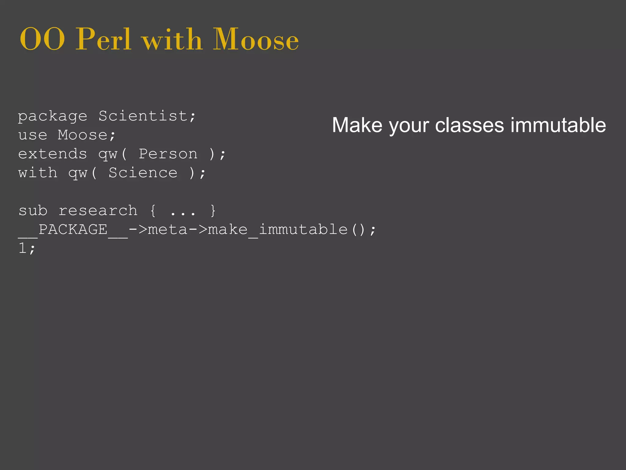 OO Perl with Moose

package Scientist;
use Moose;                     Make your classes immutable
extends qw( Person );
with qw( Science );

sub research { ... }
__PACKAGE__->meta->make_immutable();
1;
 