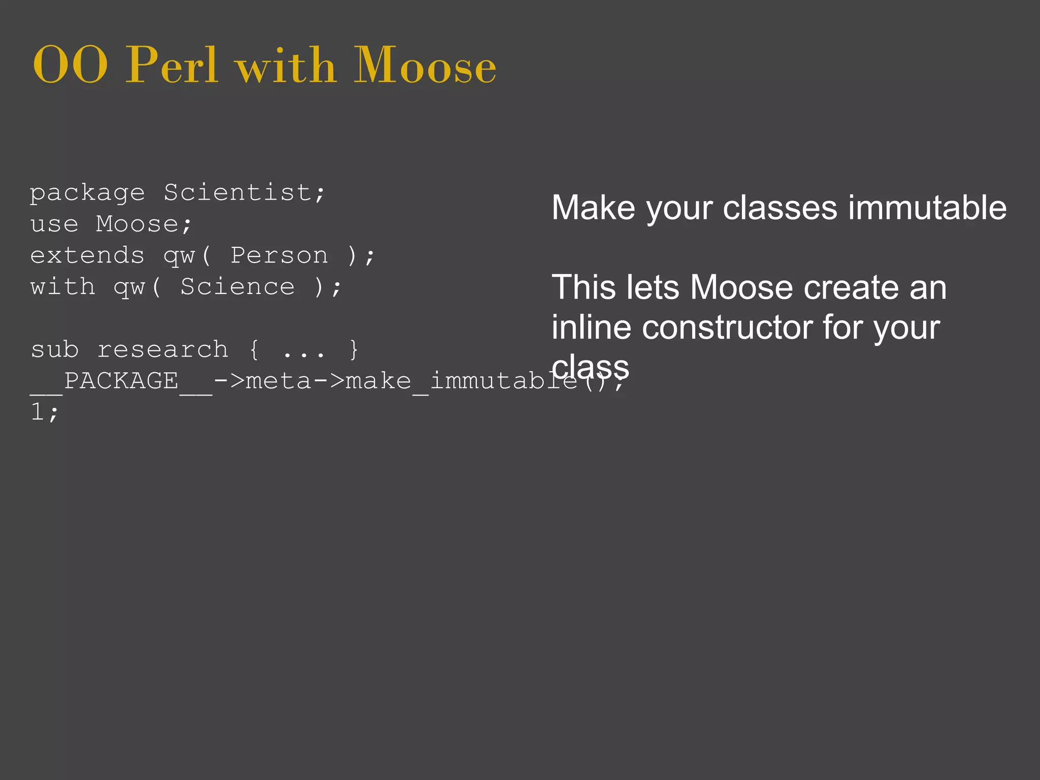 OO Perl with Moose

package Scientist;
use Moose;                      Make your classes immutable
extends qw( Person );
with qw( Science );            This lets Moose create an
                               inline constructor for your
sub research { ... }
                               class
__PACKAGE__->meta->make_immutable();
1;
 