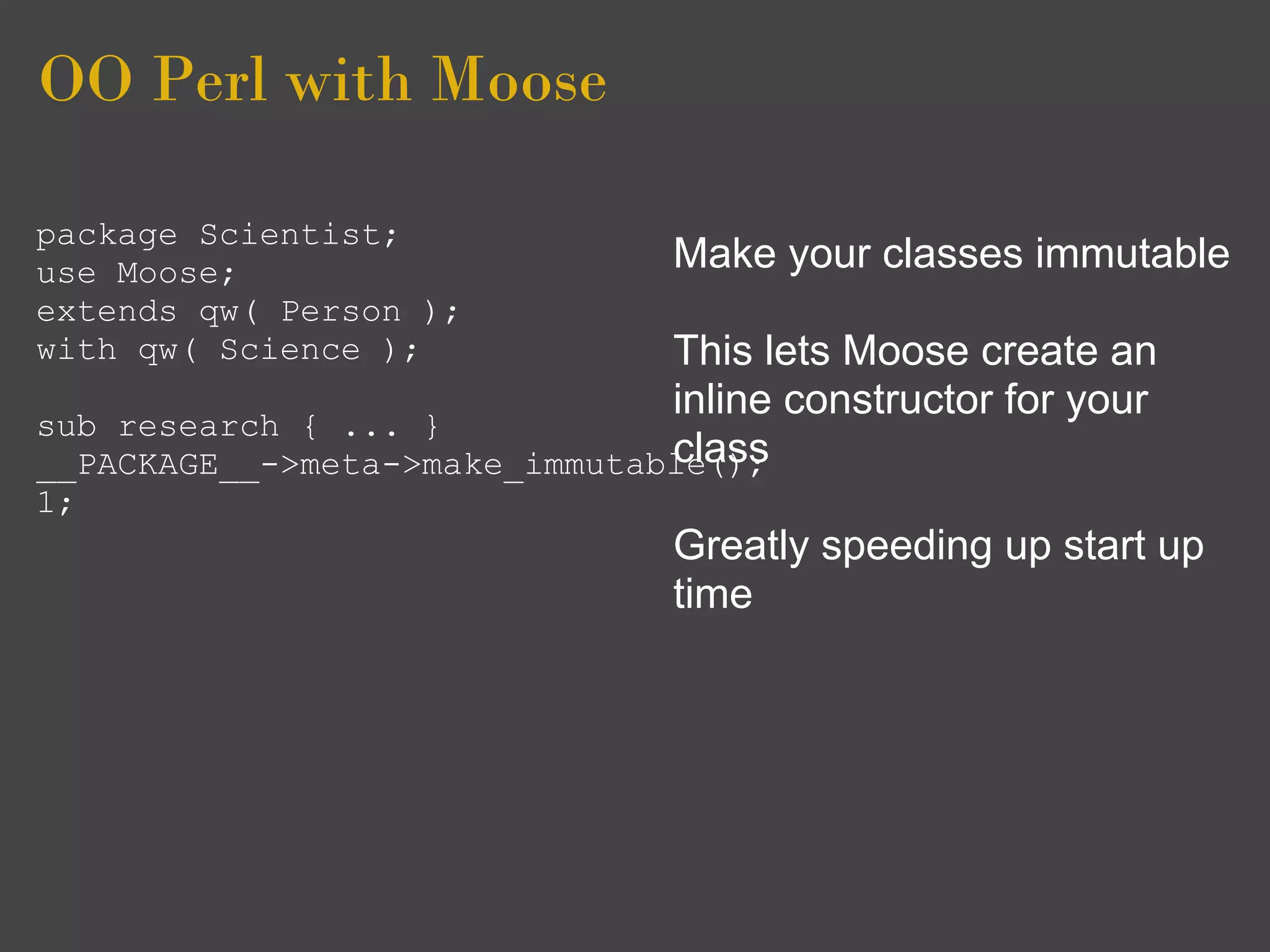 OO Perl with Moose

package Scientist;
use Moose;                      Make your classes immutable
extends qw( Person );
with qw( Science );            This lets Moose create an
                               inline constructor for your
sub research { ... }
                               class
__PACKAGE__->meta->make_immutable();
1;
                                Greatly speeding up start up
                                time
 