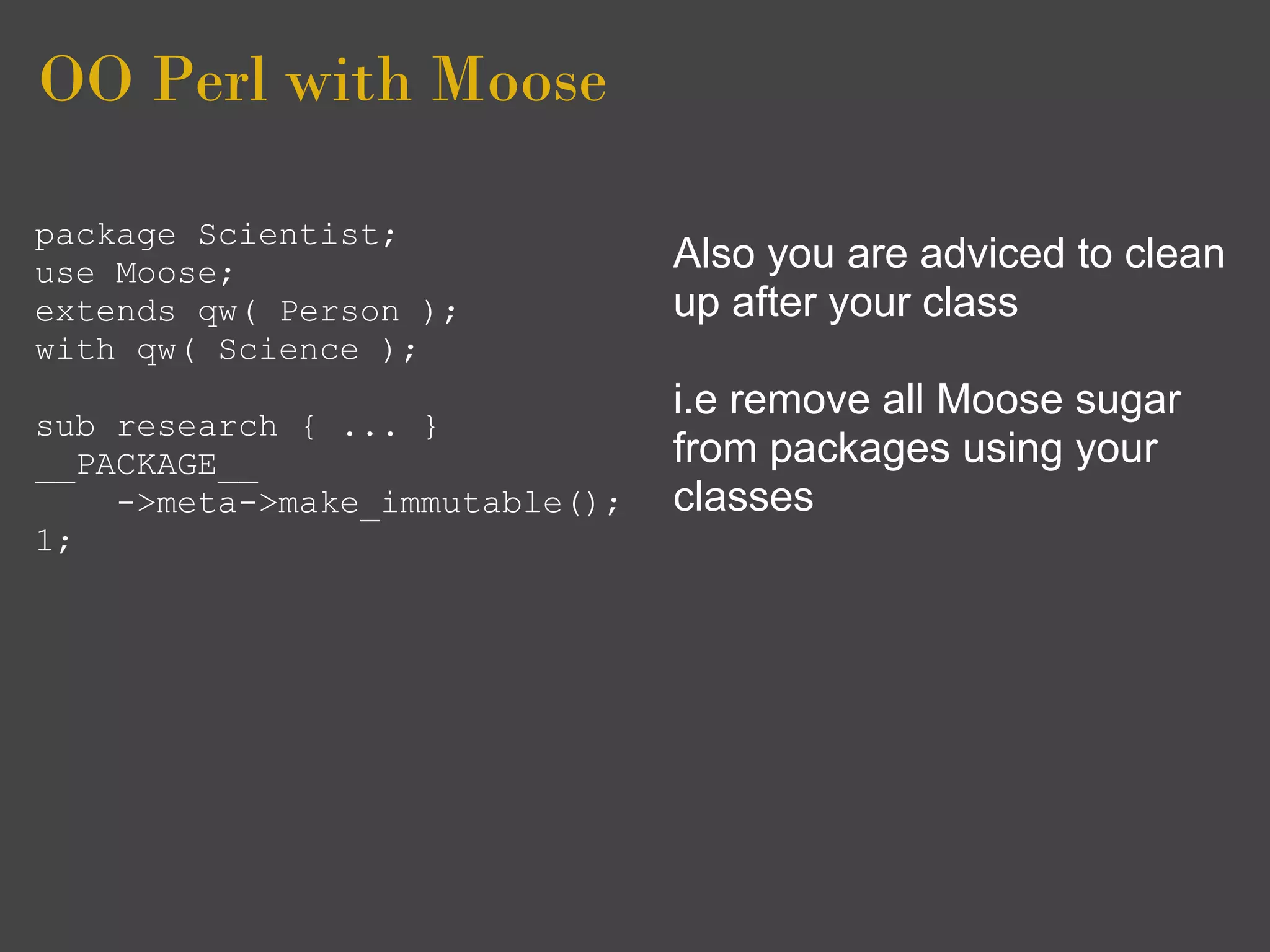 OO Perl with Moose

package Scientist;
use Moose;                      Also you are adviced to clean
extends qw( Person );           up after your class
with qw( Science );
                                i.e remove all Moose sugar
sub research { ... }
__PACKAGE__                     from packages using your
    ->meta->make_immutable();   classes
1;
 