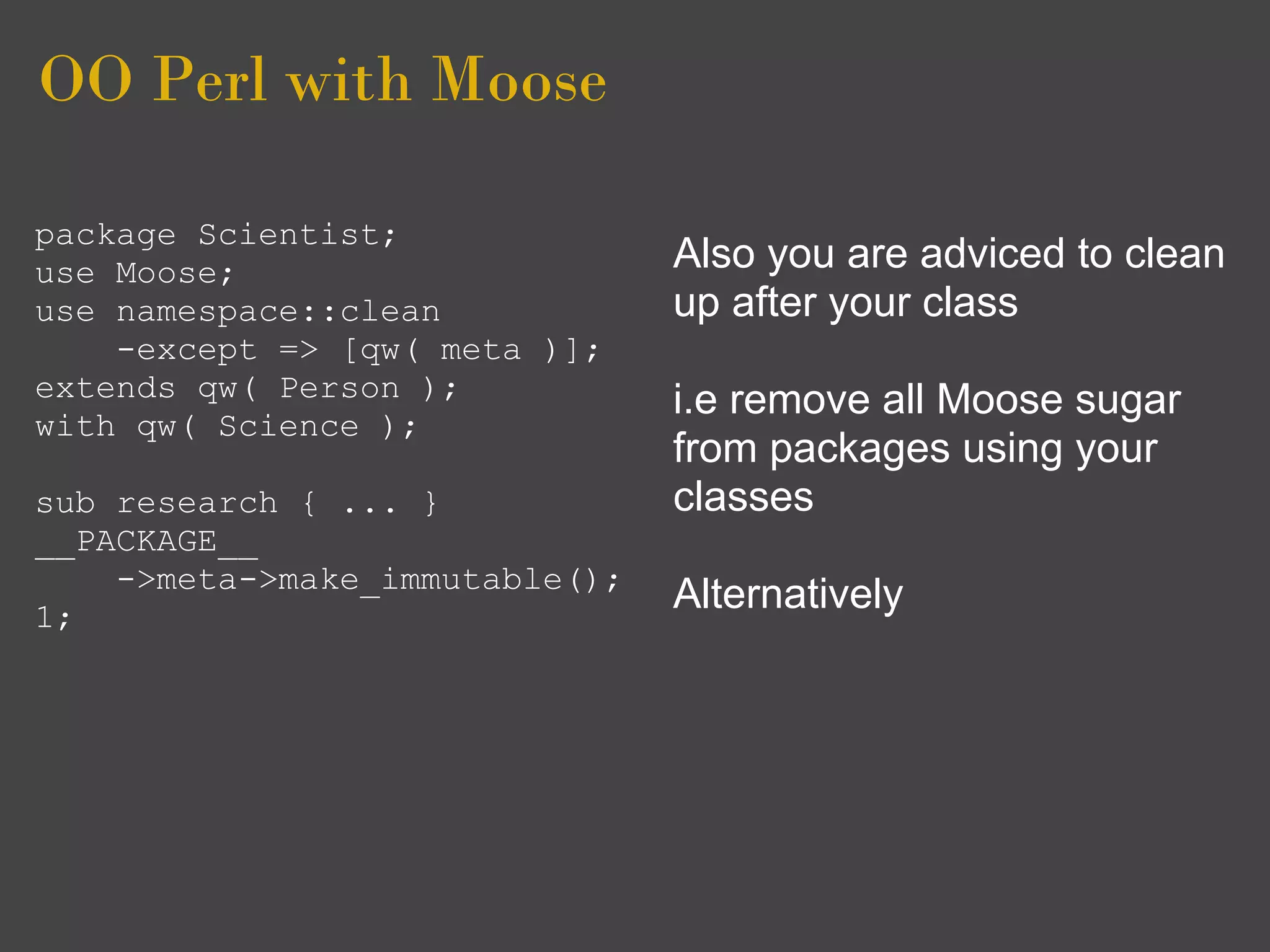OO Perl with Moose

package Scientist;
use Moose;                      Also you are adviced to clean
use namespace::clean            up after your class
    -except => [qw( meta )];
extends qw( Person );           i.e remove all Moose sugar
with qw( Science );
                                from packages using your
sub research { ... }            classes
__PACKAGE__
    ->meta->make_immutable();
1;
                                Alternatively
 