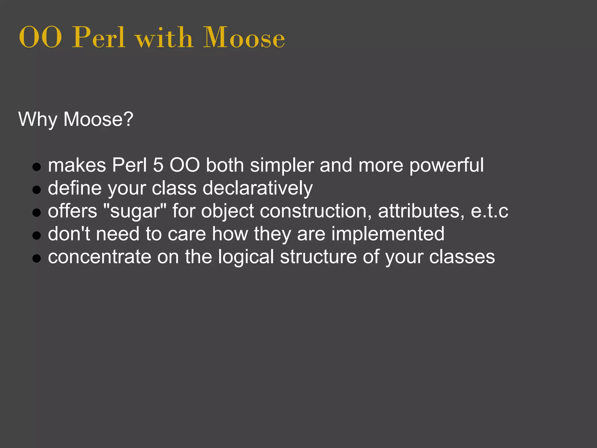 OO Perl with Moose

Why Moose?

  makes Perl 5 OO both simpler and more powerful
  define your class declaratively
  offers "sugar" for object construction, attributes, e.t.c
  don't need to care how they are implemented
  concentrate on the logical structure of your classes
 