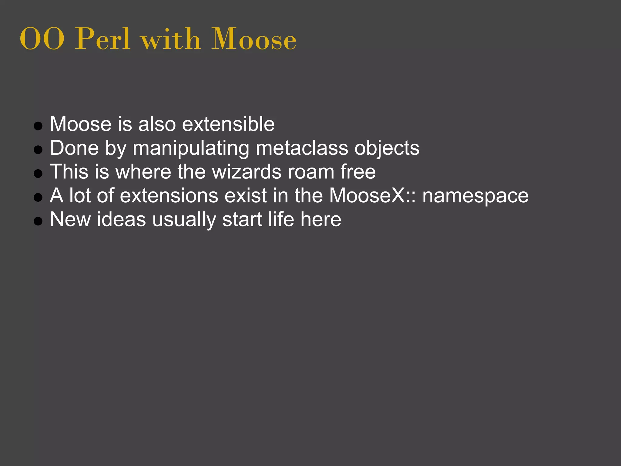 OO Perl with Moose

  Moose is also extensible
  Done by manipulating metaclass objects
  This is where the wizards roam free
  A lot of extensions exist in the MooseX:: namespace
  New ideas usually start life here
 