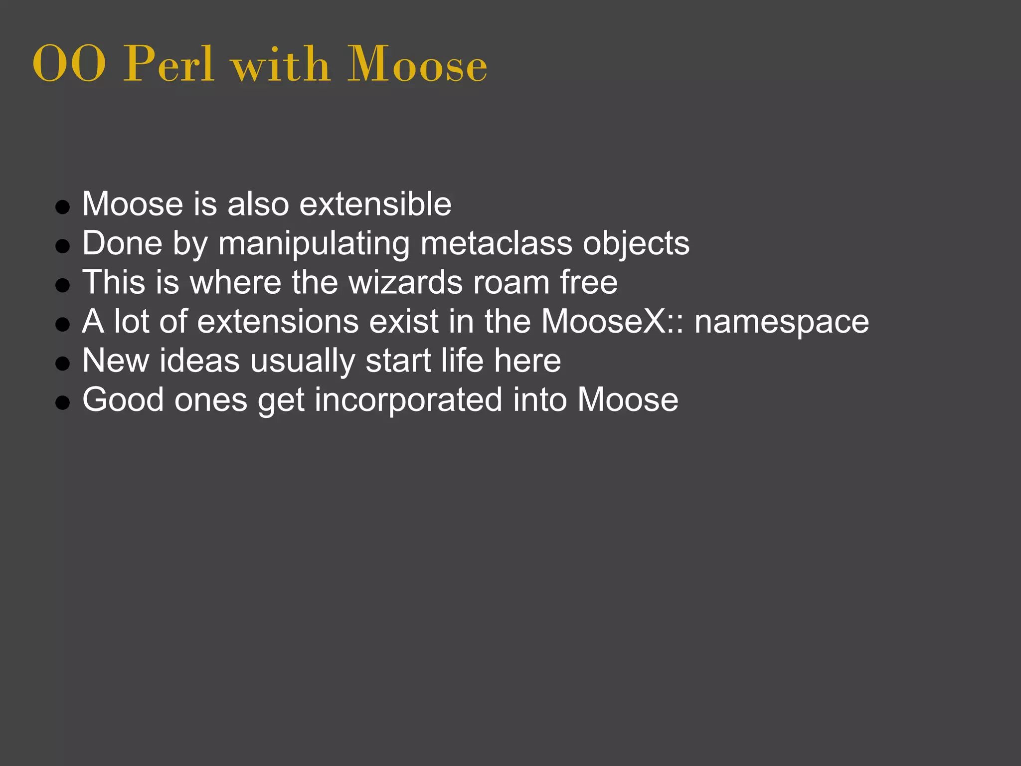 OO Perl with Moose

  Moose is also extensible
  Done by manipulating metaclass objects
  This is where the wizards roam free
  A lot of extensions exist in the MooseX:: namespace
  New ideas usually start life here
  Good ones get incorporated into Moose
 
