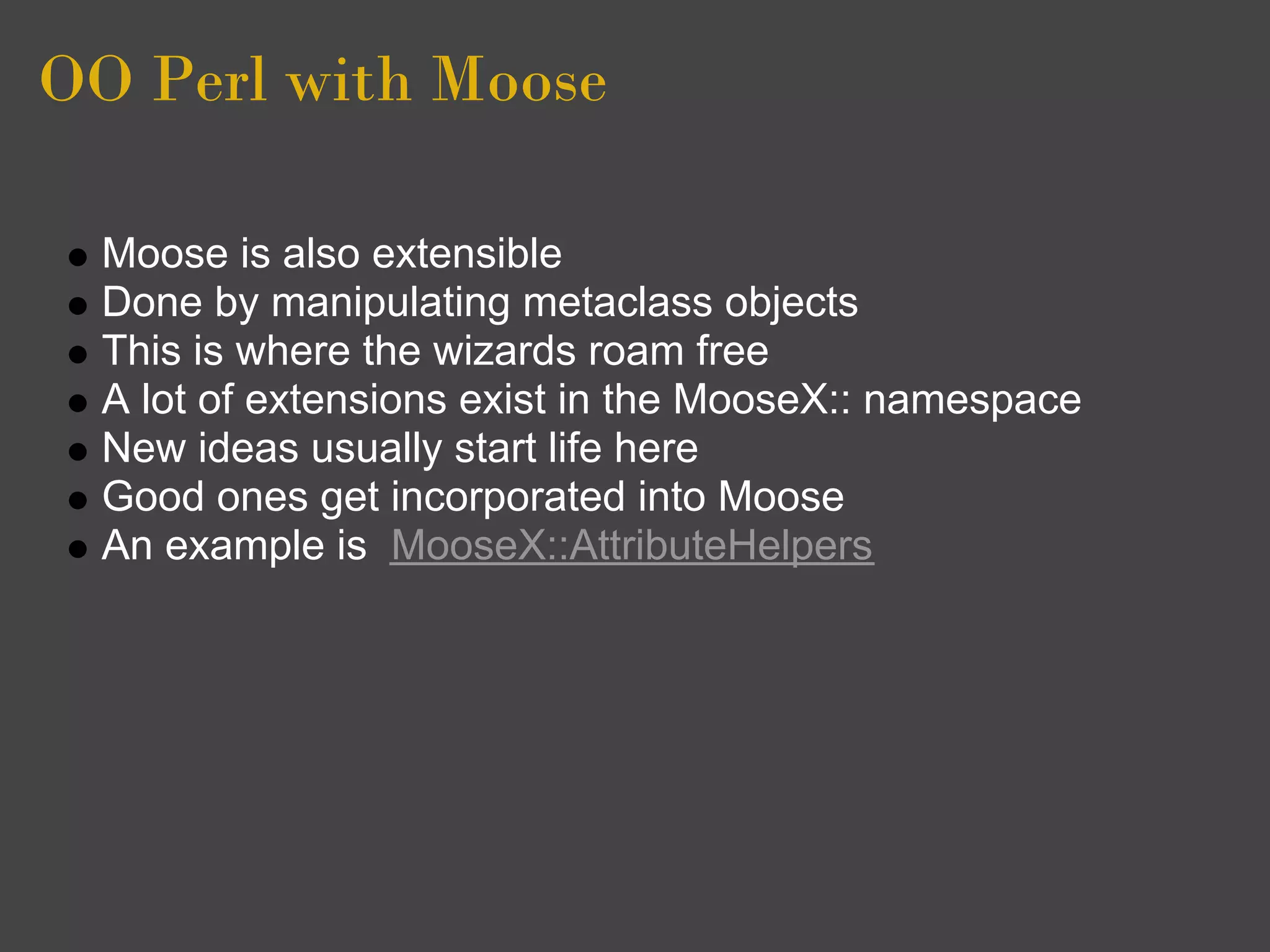 OO Perl with Moose

  Moose is also extensible
  Done by manipulating metaclass objects
  This is where the wizards roam free
  A lot of extensions exist in the MooseX:: namespace
  New ideas usually start life here
  Good ones get incorporated into Moose
  An example is MooseX::AttributeHelpers
 