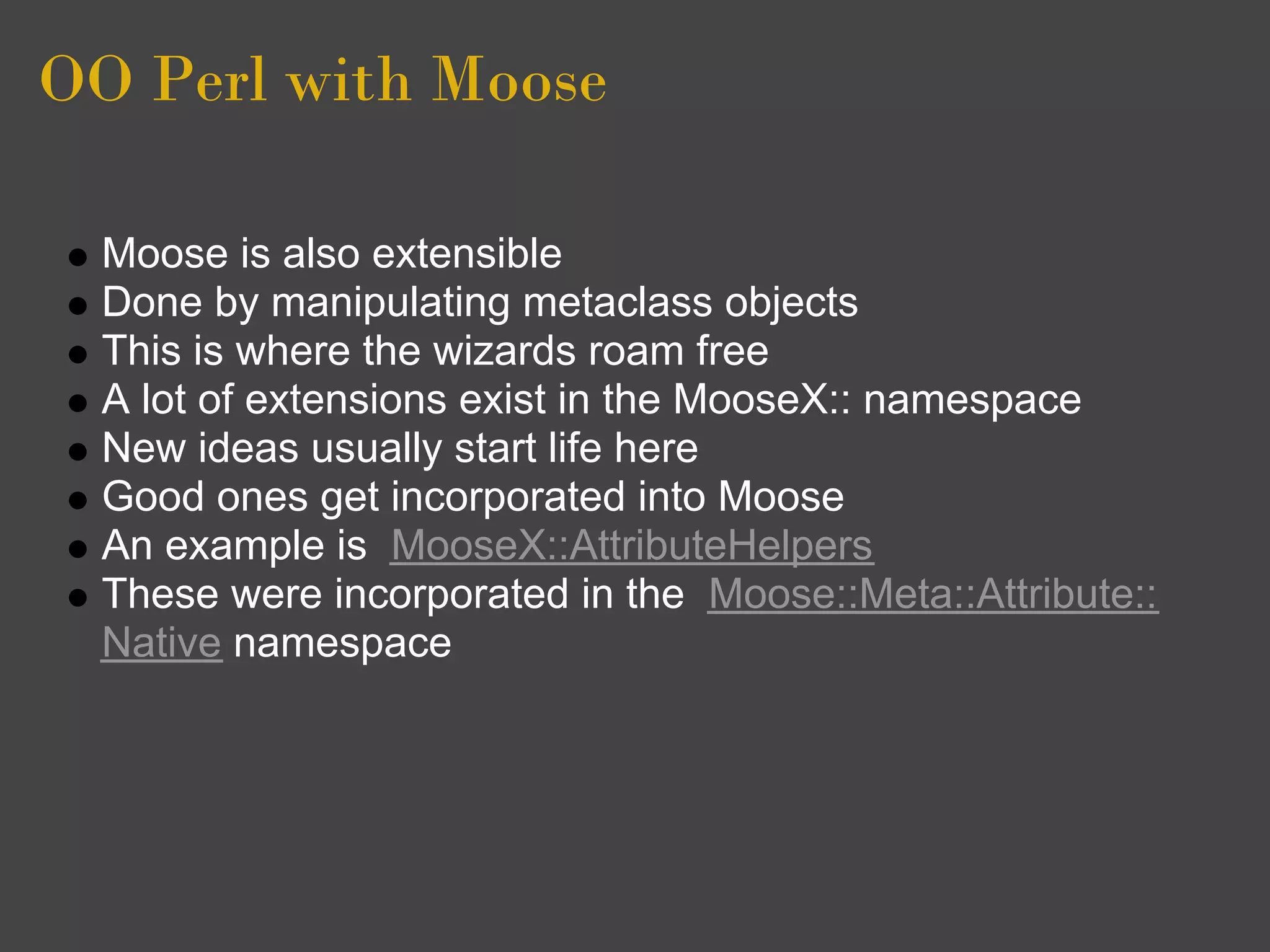 OO Perl with Moose

  Moose is also extensible
  Done by manipulating metaclass objects
  This is where the wizards roam free
  A lot of extensions exist in the MooseX:: namespace
  New ideas usually start life here
  Good ones get incorporated into Moose
  An example is MooseX::AttributeHelpers
  These were incorporated in the Moose::Meta::Attribute::
  Native namespace
 