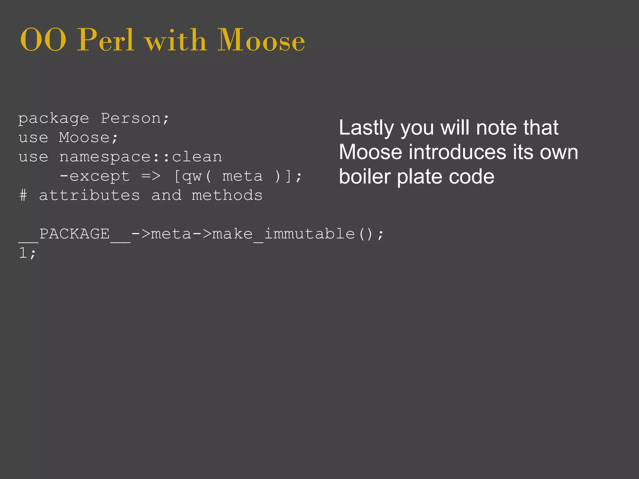 OO Perl with Moose

package Person;
use Moose;                     Lastly you will note that
use namespace::clean           Moose introduces its own
    -except => [qw( meta )];   boiler plate code
# attributes and methods

__PACKAGE__->meta->make_immutable();
1;
 