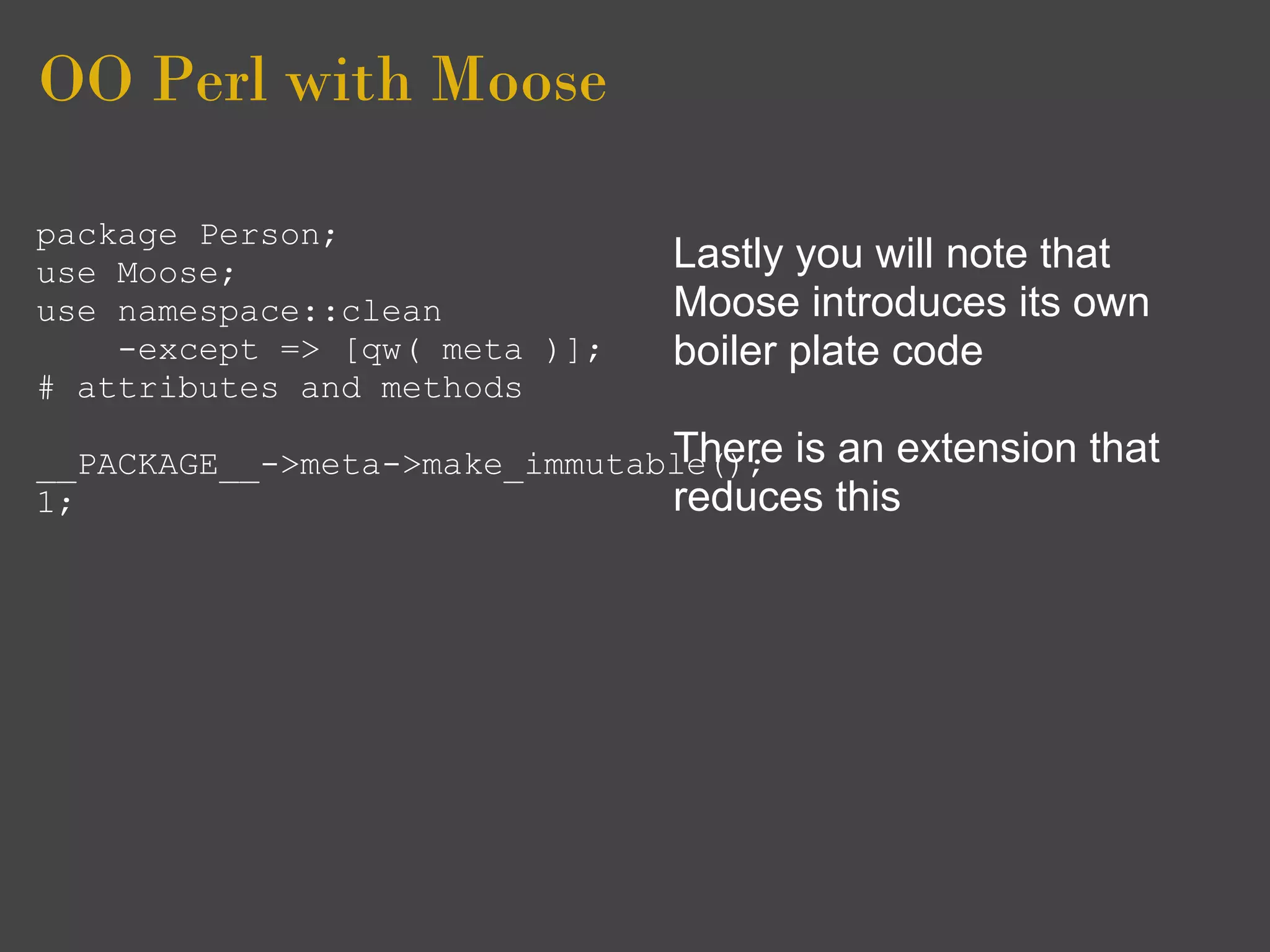 OO Perl with Moose

package Person;
use Moose;                     Lastly you will note that
use namespace::clean           Moose introduces its own
    -except => [qw( meta )];   boiler plate code
# attributes and methods

__PACKAGE__->meta->make_immutable(); is an extension
                               There                   that
1;                             reduces this
 