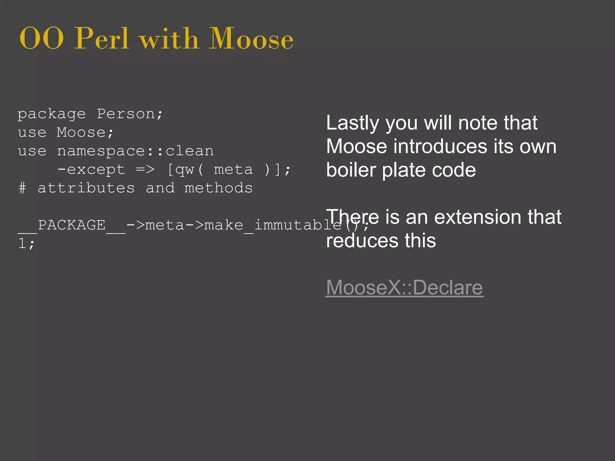 OO Perl with Moose

package Person;
use Moose;                     Lastly you will note that
use namespace::clean           Moose introduces its own
    -except => [qw( meta )];   boiler plate code
# attributes and methods

__PACKAGE__->meta->make_immutable(); is an extension
                               There                   that
1;                             reduces this

                               MooseX::Declare
 