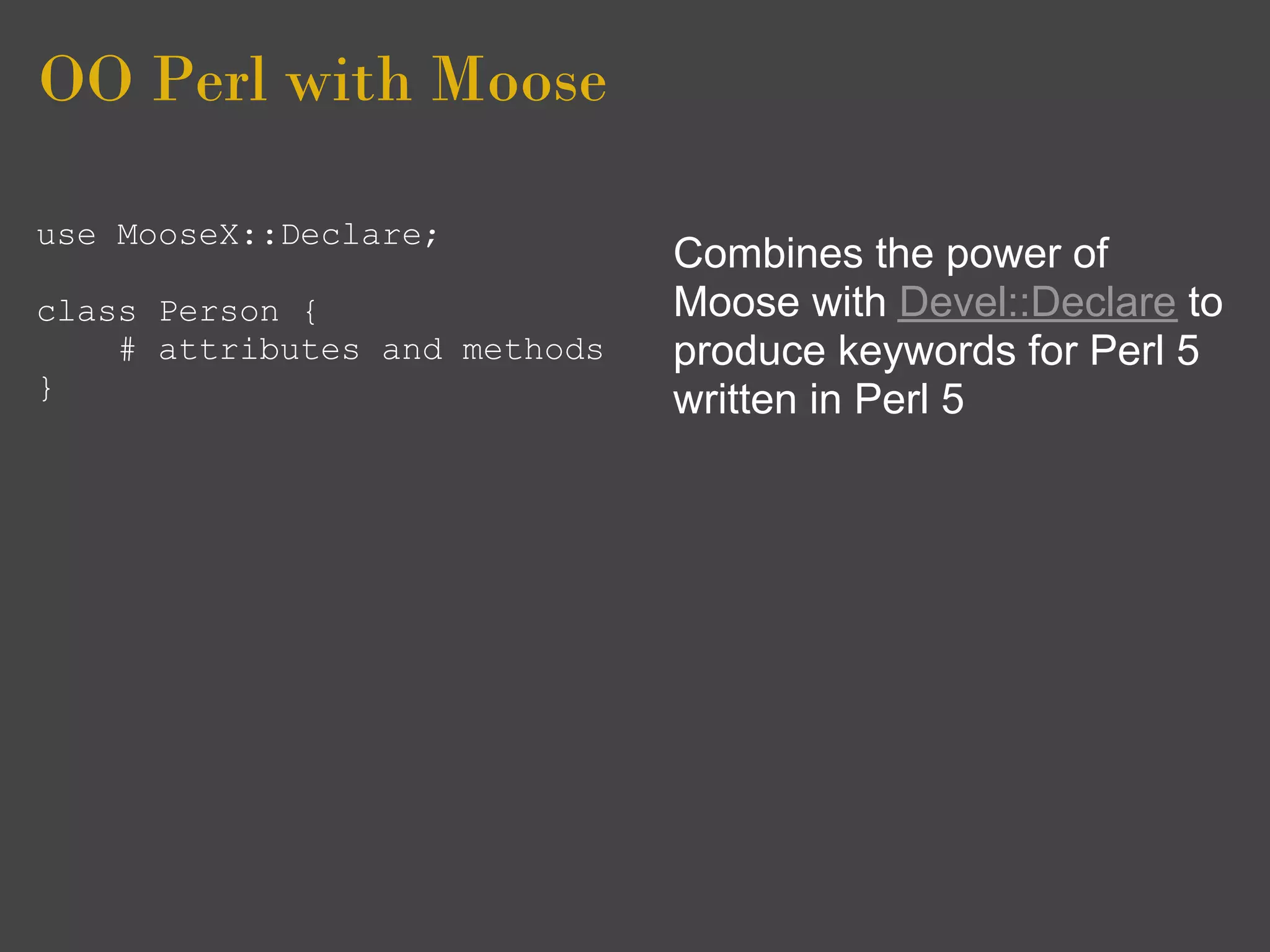 OO Perl with Moose

use MooseX::Declare;
                               Combines the power of
class Person {                 Moose with Devel::Declare to
    # attributes and methods   produce keywords for Perl 5
}                              written in Perl 5
 