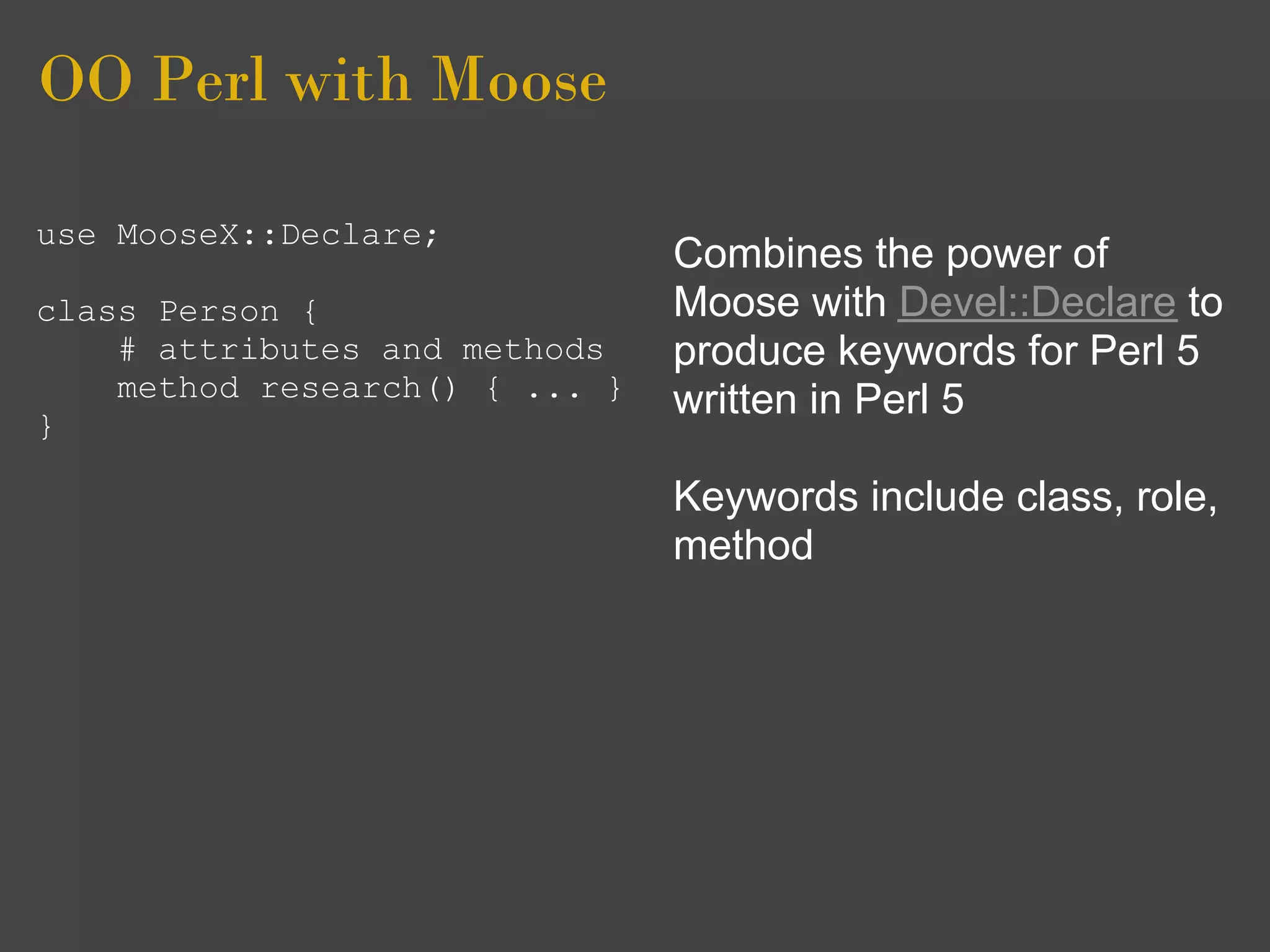 OO Perl with Moose

use MooseX::Declare;
                                Combines the power of
class Person {                  Moose with Devel::Declare to
    # attributes and methods    produce keywords for Perl 5
    method research() { ... }   written in Perl 5
}

                                Keywords include class, role,
                                method
 