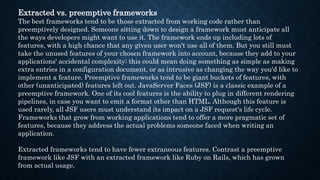 Extracted vs. preemptive frameworks
The best frameworks tend to be those extracted from working code rather than
preemptively designed. Someone sitting down to design a framework must anticipate all
the ways developers might want to use it. The framework ends up including lots of
features, with a high chance that any given user won't use all of them. But you still must
take the unused features of your chosen framework into account, because they add to your
applications' accidental complexity; this could mean doing something as simple as making
extra entries in a configuration document, or as intrusive as changing the way you'd like to
implement a feature. Preemptive frameworks tend to be giant buckets of features, with
other (unanticipated) features left out. JavaServer Faces (JSF) is a classic example of a
preemptive framework. One of its cool features is the ability to plug in different rendering
pipelines, in case you want to emit a format other than HTML. Although this feature is
used rarely, all JSF users must understand its impact on a JSF request's life cycle.
Frameworks that grow from working applications tend to offer a more pragmatic set of
features, because they address the actual problems someone faced when writing an
application.
Extracted frameworks tend to have fewer extraneous features. Contrast a preemptive
framework like JSF with an extracted framework like Ruby on Rails, which has grown
from actual usage.
 