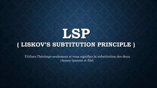 LSP
( LISKOV’S SUBTITUTION PRINCIPLE )
Utilisez l’héritage seulement si vous signifiez la substitution des deux
classes (parent et fils).
 
