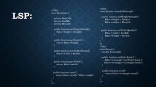 LSP:
<?php
class Rectangle {
private $topLeft;
private $width;
private $height;
public function setHeight($height) {
$this->height = $height;
}
public function getHeight() {
return $this->height;
}
public function setWidth($width) {
$this->width = $width;
}
public function getWidth() {
return $this->width;
}
public function area() {
return $this->width * $this->height;
}
}
?>
<?php
class Square extends Rectangle {
public function setHeight($height) {
$this->height = $height;
$this->widget = $height;
}
public function setWidth($width) {
$this->width = $width;
$this->height = $width;
}
}
?>
<?php
class Square {
private $rectangle
public function setSide( $side ) {
$this->rectangle->setWidth( $side );
$this->rectangle->setHeight( $side );
}
public function area() {
return $this->rectangle->area();
}
}
?>
 