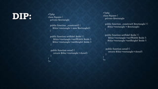DIP: <?php
class Square {
private $rectangle
public function _construct() {
$this->rectangle = new Rectangle();
}
public function setSide( $side ) {
$this->rectangle->setWidth( $side );
$this->rectangle->setHeight( $side );
}
public function area() {
return $this->rectangle->Area();
}
}
?>
<?php
class Square {
private $rectangle
public function _construct( $rectangle ) {
$this->rectangle = $rectangle;
}
public function setSide( $side ) {
$this->rectangle->setWidth( $side );
$this->rectangle->setHeight( $side );
}
public function area() {
return $this->rectangle->Area();
}
}
?>
 
