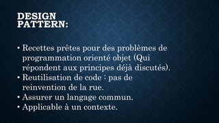 DESIGN
PATTERN:
• Recettes prêtes pour des problèmes de
programmation orienté objet (Qui
répondent aux principes déjà discutés).
• Reutilisation de code : pas de
reinvention de la rue.
• Assurer un langage commun.
• Applicable à un contexte.
 