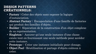 DESIGN PATTERNS
CRÉATIONNELS:
• Factory : Créer des objets sans exposer la logique
d’instanciation.
• Abstract Factory : Encapsulation d’une famille de factories
qui produit des familles d’objets.
• Builder : Séparation de la construction d’un objet complexe
de sa représentation.
• Singleton : Assurer qu’une seule instance d’une classe
existe tout en fournissant une seule méthode pour accéder
cette instance.
• Prototype : Créer une instance initialisée pour clonage.
• Object Pool : Réutilisation et partage d’objets coûteux à
créer.
 
