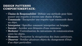 DESIGN PATTERNS
COMPORTEMENTAUX:
• Chaine de Responsabilité : Définir une méthode pour faire
passer une requête à travers une chaine d’objets.
• Commande : Encapsuler une requête type commande dans
un objet.
• Interpreter : Spécifier comment interpréter un langage.
• Iterator : Accéder aux éléments d’une conteneur.
• Mediator : Centralisation du mécanisme de communication
entre les objets.
• Memento : Permettre la récupération des états antérieurs.
• Observer : Notifier plusieurs objets du changement d’état
d’un objet particulier.
 