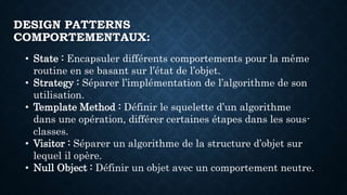 DESIGN PATTERNS
COMPORTEMENTAUX:
• State : Encapsuler différents comportements pour la même
routine en se basant sur l’état de l’objet.
• Strategy : Séparer l’implémentation de l’algorithme de son
utilisation.
• Template Method : Définir le squelette d’un algorithme
dans une opération, différer certaines étapes dans les sous-
classes.
• Visitor : Séparer un algorithme de la structure d’objet sur
lequel il opère.
• Null Object : Définir un objet avec un comportement neutre.
 