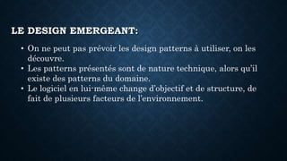 LE DESIGN EMERGEANT:
• On ne peut pas prévoir les design patterns à utiliser, on les
découvre.
• Les patterns présentés sont de nature technique, alors qu’il
existe des patterns du domaine.
• Le logiciel en lui-même change d’objectif et de structure, de
fait de plusieurs facteurs de l’environnement.
 