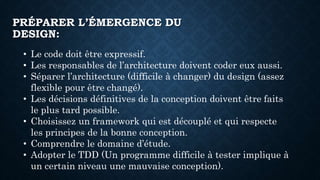 PRÉPARER L’ÉMERGENCE DU
DESIGN:
• Le code doit être expressif.
• Les responsables de l’architecture doivent coder eux aussi.
• Séparer l’architecture (difficile à changer) du design (assez
flexible pour être changé).
• Les décisions définitives de la conception doivent être faits
le plus tard possible.
• Choisissez un framework qui est découplé et qui respecte
les principes de la bonne conception.
• Comprendre le domaine d’étude.
• Adopter le TDD (Un programme difficile à tester implique à
un certain niveau une mauvaise conception).
 