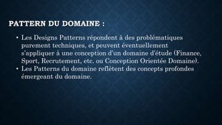 • Les Designs Patterns répondent à des problématiques
purement techniques, et peuvent éventuellement
s’appliquer à une conception d’un domaine d’étude (Finance,
Sport, Recrutement, etc. ou Conception Orientée Domaine).
• Les Patterns du domaine reflètent des concepts profondes
émergeant du domaine.
PATTERN DU DOMAINE :
 