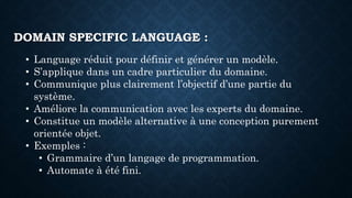 • Language réduit pour définir et générer un modèle.
• S’applique dans un cadre particulier du domaine.
• Communique plus clairement l’objectif d’une partie du
système.
• Améliore la communication avec les experts du domaine.
• Constitue un modèle alternative à une conception purement
orientée objet.
• Exemples :
• Grammaire d’un langage de programmation.
• Automate à été fini.
DOMAIN SPECIFIC LANGUAGE :
 