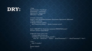 DRY: <?php
$servername = "localhost";
$username = "username";
$password = "password";
$dbname = "myDB";
// Create connection
$conn = new mysqli($servername, $username, $password, $dbname);
// Check connection
if ($conn->connect_error) {
die("Connection failed: " . $conn->connect_error);
}
$sql = "SELECT id, firstname, lastname FROM MyGuests";
$result = $conn->query($sql);
if ($result->num_rows > 0) {
// output data of each row
while($row = $result->fetch_assoc()) {
echo "id: " . $row["id"]. " - Name: " . $row["firstname"]. " " . $row["lastname"]. "<br>";
}
} else {
echo "0 results";
}
$conn->close();
?>
 