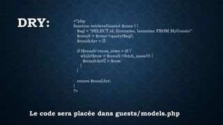 DRY: <?php
function retrieveGuests( $conn ) {
$sql = "SELECT id, firstname, lastname FROM MyGuests";
$result = $conn->query($sql),
$resultArr = [];
if ($result->num_rows > 0) {
while($row = $result->fetch_assoc()) {
$resultArr[] = $row;
}
}
return $resulArr;
}
?>
Le code sera placée dans guests/models.php
 