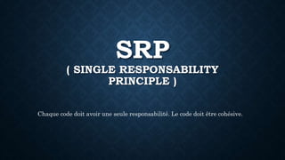 SRP
( SINGLE RESPONSABILITY
PRINCIPLE )
Chaque code doit avoir une seule responsabilité. Le code doit être cohésive.
 