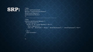 SRP: <?php
$conn = getConnection();
$guests = retrieveGuests( $conn );
showGuests( $guests );
closConnection( $conn );
?>
----------------------------------------------------------------------
<?php
function showGuests( $guests ) {
if( count( $guests ) ) {
for( $i = 0; $i < count( $guests ); $i++ ) {
$row = $guests[ i ];
echo "id: " . $row["id"]. " - Name: " . $row["firstname"]. " " . $row["lastname"]. "<br>";
}
} else {
echo "0 results";
}
}
?>
 