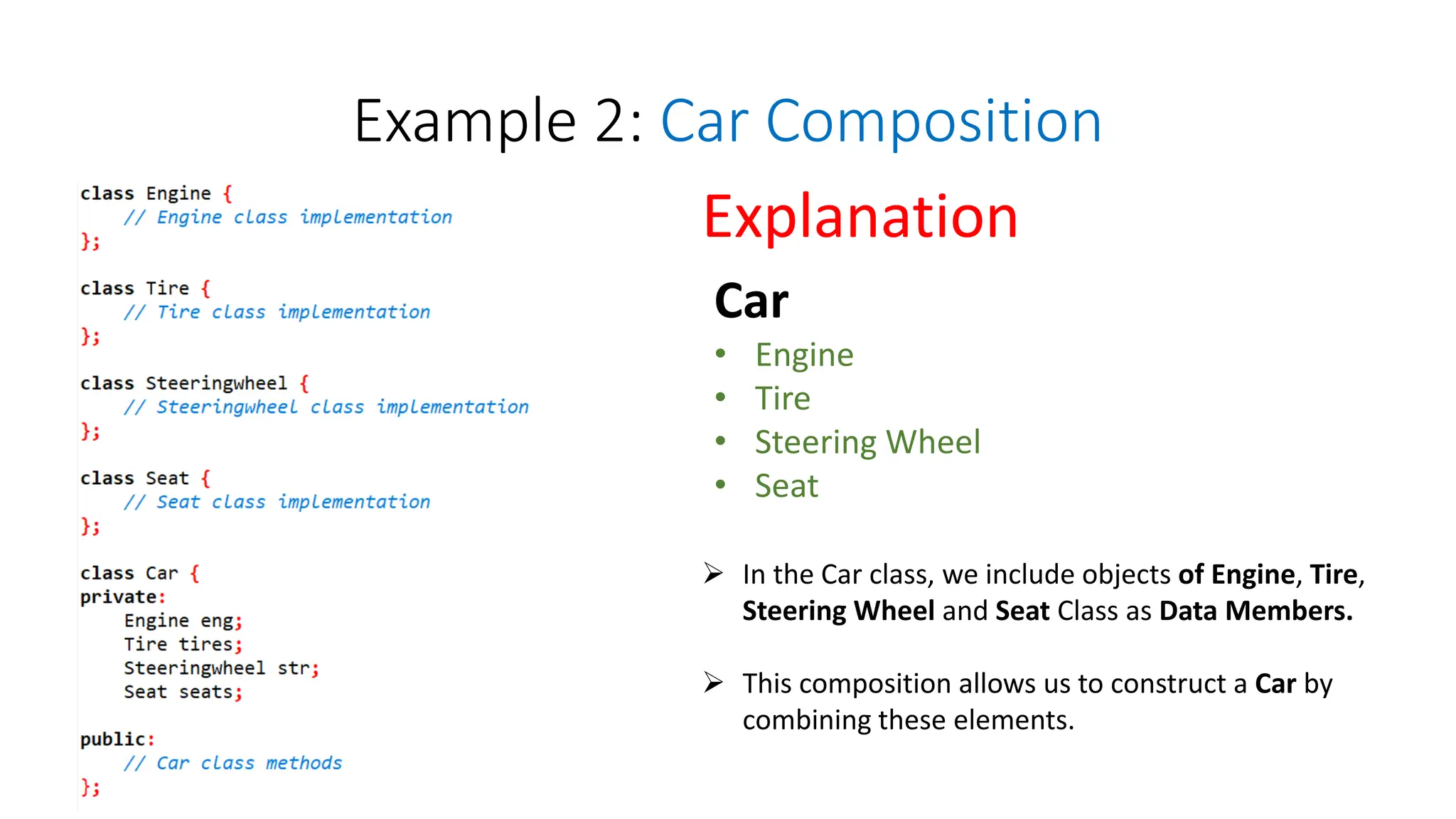 Example 2: Car Composition
Car
• Engine
• Tire
• Steering Wheel
• Seat
Explanation
 In the Car class, we include objects of Engine, Tire,
Steering Wheel and Seat Class as Data Members.
 This composition allows us to construct a Car by
combining these elements.
 