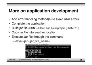 More on application development
• Add error handling method(s) to avoid user errors
• Complete the application
• Build jar file (RUN →Clean and build project [Shift+F11])
• Copy jar file into another location
• Execute Jar file through the command
– Java –jar <jar_file_name>
7/11/2015 Budditha Hettige (budditha@yahoo.com) 12
 