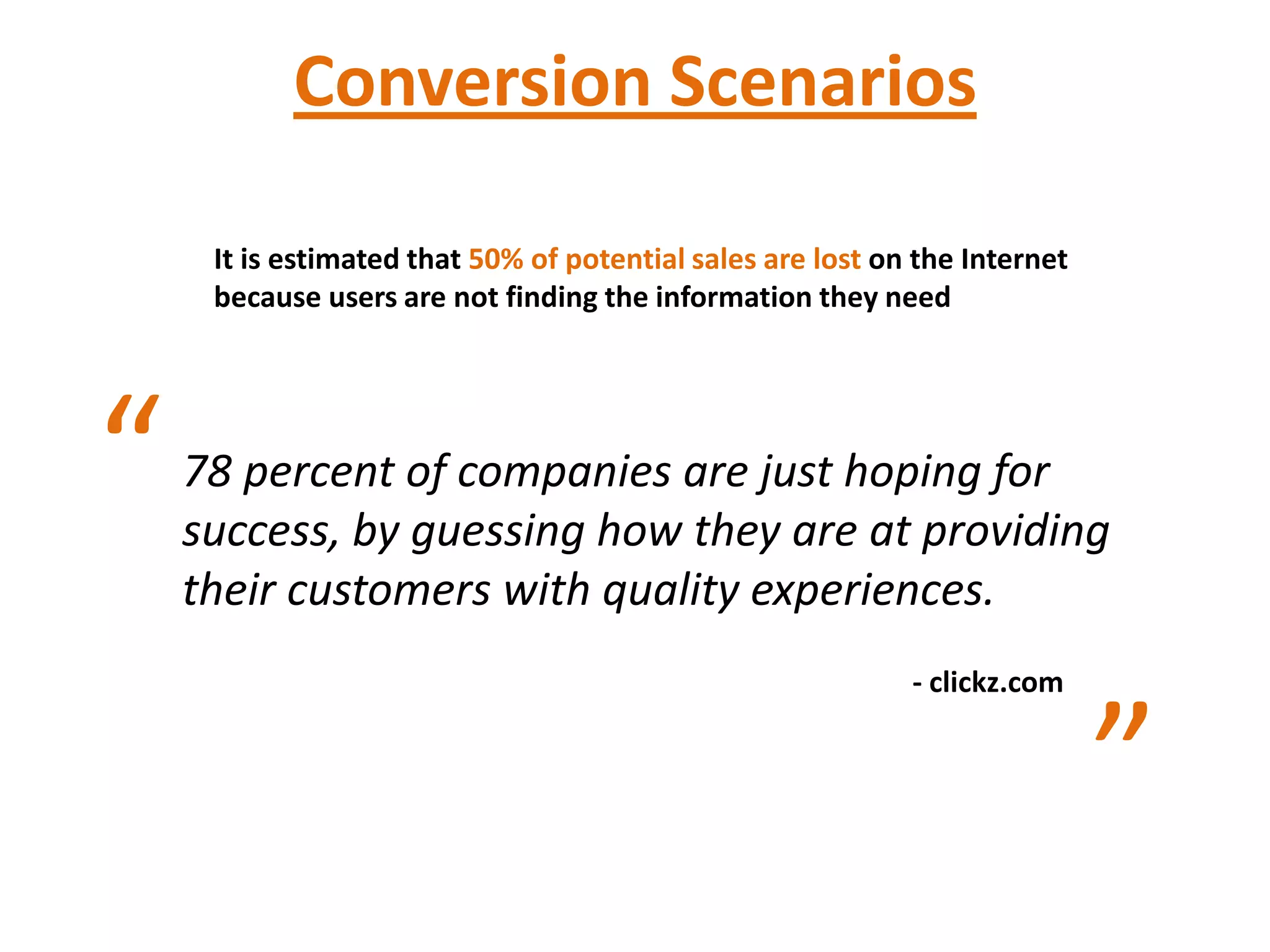 Conversion Scenarios

     It is estimated that 50% of potential sales are lost on the Internet
     because users are not finding the information they need




“   78 percent of companies are just hoping for
    success, by guessing how they are at providing
    their customers with quality experiences.
                                                            - clickz.com


                                                                            ”
 