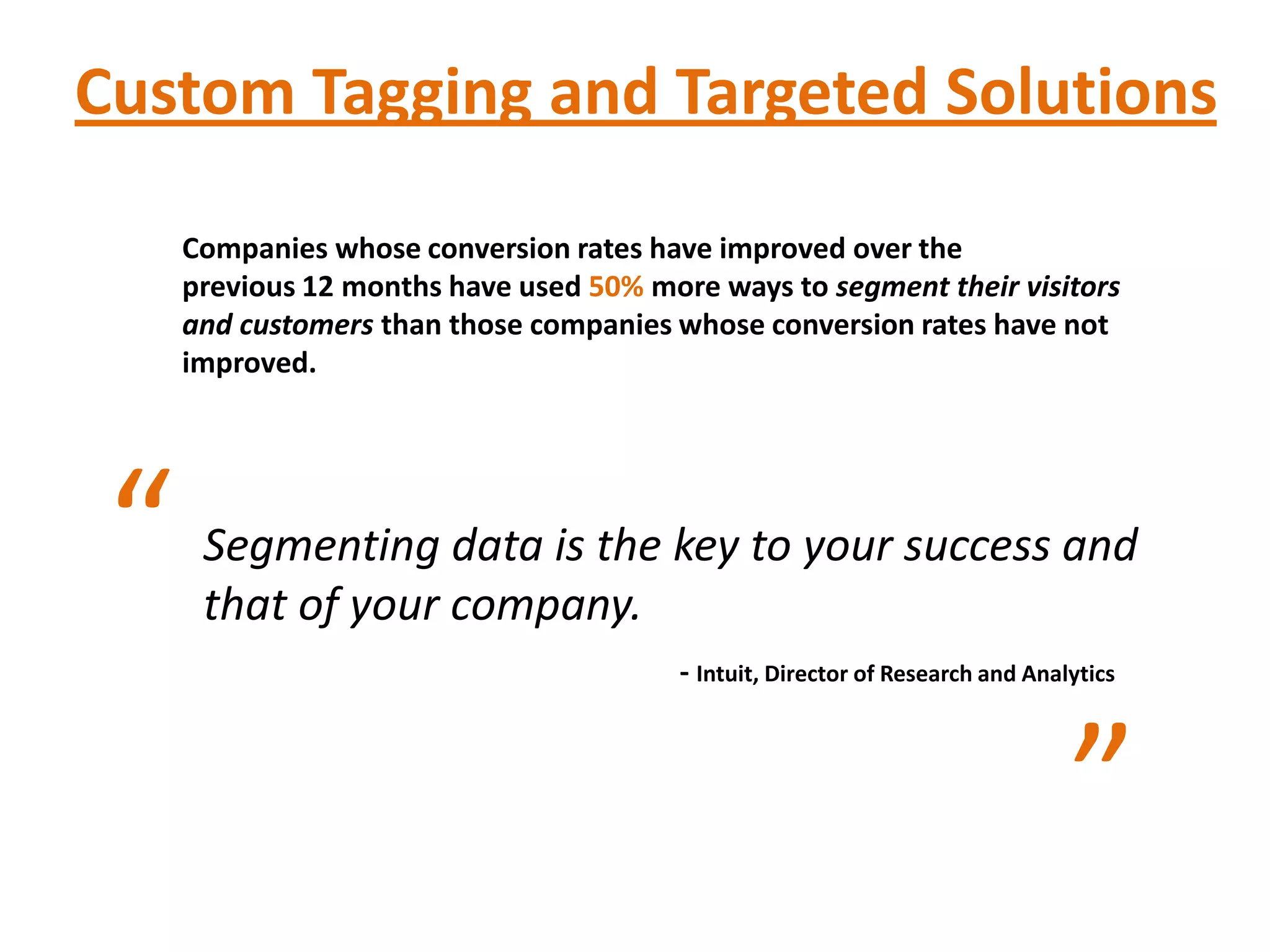Custom Tagging and Targeted Solutions

     Companies whose conversion rates have improved over the
     previous 12 months have used 50% more ways to segment their visitors
     and customers than those companies whose conversion rates have not
     improved.




 “    Segmenting data is the key to your success and
      that of your company.
                                         - Intuit, Director of Research and Analytics



                                                                                ”
 